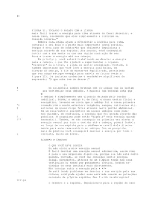 #I
FIGURA 11. TOCANDO O PALATO COM A LÍNGUA
mais fácil trazer a energia para cima através do Canal Anterior, e
nesse caso, recomendo que eles simplesmente a circulem na
direção inversa."
Embora cada etapa ajude a movimentar a energia para cima,
contrair o seu ânus é a parte mais importante desta prática.
Porgue é esta ação de contra•ão gue realmente impulsiona a
energia através de sua espinha. Aos poucos, você conseguirá
contar com a sua mente ou com uma rápida contração de seu
ânus e trazer a energia até sua cabeça.
Em princípio, você estará trabalhando em desviar a energia
para a cabeça, o que lhe ajudará a experimentar o orgasmo
"cerebral" ou o total, e ainda se sentir energizado. Contudo, é
também importante que você leve a energia para baixo, em
direção ao umbigo, a fim de manter-se equilibrado, permitindo
que seu corpo estoque energia para usá-la no futuro (veja a
Figura 12). Os taoístas conheciam o verdadeiro significado da
expressão: "O que sobe tem de descer."
91
# Os ocidentais sempre brincam com os iogues que se sentam
' ara contemplar seus umbigos. A maioria das pessoas acha que
p
o umbigo é simplesmente uma cicatriz deixada pelo cordão
umbilical. Porém, o umbigo é, de fato, o nosso centro físico e
energético, levando em conta que o umbigo foi a nossa primeira
'i conexão com o mundo exterior: oxigênio, sangue, nutrientes etc.
I entraram em nosso corpo fetal através deste portão abdominal.
Há um reservatório energético em nossos umbigos onde pode-
mos guardar, em confiança, a energia que foi gerada através das
! práticas. O organismo pode então "digerir" esta energia quando
!'' necessário. Também, se não conseguir na primeira vez elevar a
energia sexual por todo o caminho até a cabeça, poderá fazê-lo
ao longo de sua espinha para o abdômen e canalizá-la direta-
mente para este reservatório no umbigo. Com um pouquinho
mais de prática você conseguirá desviar a energia por todo o
; circuito, muito em breve.
ACHAM•O O CAMINHO
O QUE VOCÊ DEVE SENTIR
Eu não sinto a min• energia sexual
É fácil desviar uma energia sexual adormecida, assim como
é para o seu organismo digeri-la, porque ela não está muito
quente. Contudo, se você não consegue sentir energia
sexual suficiente, através de um simples toque nos seus
testículos ou mesmo por pensamento erótico, poderá es-
timular os seus genitais mais diretamente.
Não consigo subir a energia pela • •P•
. Se está tendo problemas em desviar a sua energia pela sua
coluna, você pode ajudar essa escalada usando as pulsações
naturais da própria espinha. Seu fluido cerebrospinal
irriga
o cérebro e a espinha. Impulsione-o para a região do osso
 