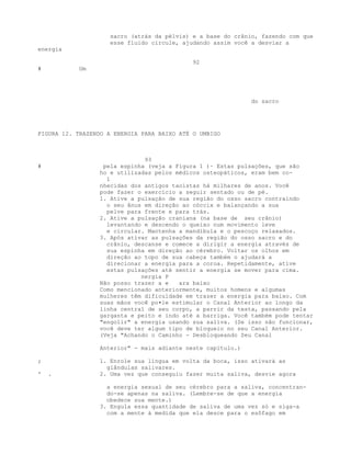 sacro (atrás da pélvis) e a base do crânio, fazendo com que
esse fluido circule, ajudando assim você a desviar a
energia
92
# Um
do sacro
FIGURA 12. TRAZENDO A ENERGIA PARA BAIXO ATÉ O UMBIGO
93
# pela espinha (veja a Figura 1 )· Estas pulsações, que são
ho e utilizadas pelos médicos osteopáticos, eram bem co-
1
nhecidas dos antigos taoístas há milhares de anos. Você
pode fazer o exercício a seguir sentado ou de pé.
1. Ative a pulsação de sua região do osso sacro contraindo
o seu ânus em direção ao cóccix e balançando a sua
pelve para frente e para trás.
2. Ative a pulsação craniana (na base de seu crânio)
levantando e descendo o queixo num movimento leve
e circular. Mantenha a mandíbula e o pescoço relaxados.
3. Após ativar as pulsações da região do osso sacro e do
crânio, descanse e comece a dirigir a energia através de
sua espinha em direção ao cérebro. Voltar os olhos em
direção ao topo de sua cabeça também o ajudará a
direcionar a energia para a coroa. Repetidamente, ative
estas pulsações até sentir a energia se mover para cima.
nergia P
Não posso trazer a e ara baixo
Como mencionado anteriormente, muitos homens e algumas
mulheres têm dificuldade em trazer a energia para baixo. Com
suas mãos você po•le estimular o Canal Anterior ao longo da
linha central de seu corpo, a parrir da testa, passando pela
garganta e peito e indo até a barriga. Você também pode tentar
"engolir" a energia usando sua saliva. (Se isso não funcionar,
você deve ter algum tipo de bloqueio no seu Canal Anterior.
(Veja "Achando o Caminho - Desbloqueando Seu Canal
Anterior" - mais adiante neste capítulo.)
; 1. Enrole sua língua em volta da boca, isso ativará as
glândulas salivares.
' . 2. Uma vez que conseguiu fazer muita saliva, desvie agora
a energia sexual de seu cérebro para a saliva, concentran-
do-se apenas na saliva. (Lembre-se de que a energia
obedece sua mente.)
3. Engula essa quantidade de saliva de uma vez só e siga-a
com a mente à medida que ela desce para o esôfago em
 