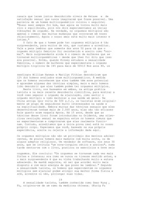 casais que lerem juntos descobrirão níveis de êxtase e de
satisfação sexual que nunca imaginaram que fosse possível. Uma
parceira de um homem multiorgasmático colocou o seguinte:
"Nosso sexo sempre foi bom, mas agora se tornou muito mais
rico e equilibrado, pois nós dois experimentamos as várias
vibrações de orgasmo. Na verdade, os orgasmos múltiplos são
apenas o começo das muitas mudanças que ocorreram em nosso
relacionamento. Agora o nosso amor está muito mais intenso e
íntimo."
O fato de que o homem pode ter orgasmos múltiplos é tão
surpreendente, para muitos de nós, que custamos a acreditar.
Vale a pena lembrar que somente dos anos 50 para cá que o
orgasmo múltiplo feminino foi reconhecido e aceito como "nor-
mal". Mais surpreendente ainda é o número de mulheres que se
tornaram multiorgasmáticas - desde que lhes foi dito que isso
era possível. Então, quando Kinsey estudava a sexualidade
feminina, o número de mulheres que experimentava o orgasmo
múltiplo triplicou de 14% para mais de 50%13 Nos anos 80, os
18
sexólogos William Hanman e Marilyn Fithian descobriram que
12% dos homens avaliados eram multiorgasmáticos. À medida
que os homens reconhecem que eles também têm esse potencial
e aprendem algumas das técnicas simples, mais e mais homens
irão descobrir que eles também podem ter orgasmos múltiplos.
Neste livro, nos baseamos em ambas, na antiga prática
taoísta e na mais recente descoberta científica, para mostrar a
você como separar o orgasmo da ejaculação, como sentir o
orgasmo múltiplo e como melhorar a sua saúde em geral. Na
China antiga (por volta de 500 a.C.), os taoístas eram original-
mente um grupo de seguidores muito interessados na saúde e
na espiritualidade. Embora muitas das técnicas sexuais que eles
desenvolveram tenham mais de 2.000 anos, elas são tão eficazes
hoje quanto eram naquela época. Há 15 anos, desde que as
técnicas desse livro foram introduzidas no Ocidente, uma silen-
ciosa revolução sexual se espalhou entre os homens comuns que
as experimentaram e comprovaram que elas realmente funcio-
nam. Contudo, acreditamos que a única prova real está no nosso
próprio corpo. Esperamos que você, baseado na sua própria
experiência, aceite ou rejeite a informação dada aqui.
Os orgasmos múltiplos não são um privilégio dos meninos adoles-
centes, de poucos homens mais maduros com muita sorte, ou de
alguns adeptos religiosos. Um vendedor de software, nos seus 30
anos, que se intitula "um nova-iorquino cético e ansioso", numa
tarde sentou-se com o livro, praticou os exercícios e teve seis
orgasmos. Ele concluiu: "Os orgasmos se tornavam cada vez mais
fortes e intensos; era como se nunca os tivesse sentido antes, e
o mais surpreendente é que eu vinha trabalhando muito e estava
adoecendo. Na manhã seguinte, só sei que acordei muito mais
disposto e com mais energia de que posso me lembrar." Segundo
a sexualidade taoísta, os homens que experimentam os orgasmos
múltiplos sem ejacular podem atingir sua melhor forma física e
até, acredite ou não, prolongar suas vidas.
19
A sexualidade taoísta, também conhecida como Sexo Kung ,
Fu, originou-se de um ramo da medicina chinesa. (Kurig Fu
 