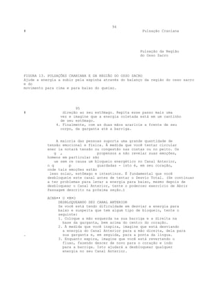 94
# Pulsação Craniana
Pulsação da Região
do Osso Sacro
FIGURA 13. PULSAÇÕES CRANIANA E DA REGIÃO DO OSSO SACRO
Ajude a energia a subir pela espinha através do balanço da região do osso sacro
e do
movimento para cima e para baixo do queixo.
95
# direção ao seu estômago. Repita esse passo mais uma
vez e imagine que a energia coletada está em um cantinho
de seu estômago.
4. Finalmente, com as duas mãos acaricie a frente de seu
corpo, da garganta até a barriga.
A maioria das pessoas suporta uma grande quantidade de
tensão emocional e física. À medida que você tentar circular
ener ia notará tensão ou congestão nas costas ou no peito. Os
g , propensos a não revelar suas emoções,
homens em particular são
ue sem re causa um bloqueio energético no Canal Anterior,
o q p guardadas - isto é, em seu coração,
onde tais emoções estão
lexo solar, estômago e intestinos. É fundamental que você
desbloqueie este canal antes de tentar o Desvio Total. (Se continuar
a ter problemas para levar a energia para baixo, mesmo depois de
desbloquear o Canal Anterior, tente o poderoso exercício de Abrir
Passagem descrito na próxima seção.)
ACHA•• O •M•O
DESBLOQUEANDO SEU CANAL ANTERIOR
Se você está tendo dificuldade em desviar a energia para
baixo e suspeita que tem algum tipo de bloqueio, tente o
seguinte:
1. Coloque a mão esquerda na sua barriga e a direita na
base da garganta, bem acima do centro do coração.
2. À medida que você inspira, imagine que está desviando
a energia do Canal Anterior para a mão direita, dela para
. sua garganta e, em seguida, para a ponta da língua.
3. Enquanto expira, imagine que você está revertendo o
fluxo, fazendo descer de novo para o coração e indo
para a barriga. Isto ajudará a desbloquear qualquer
energia no seu Canal Anterior.
 