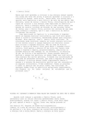 9•
# O Desvio Total
Agora que você aprendeu a circular a sua energia sexual quando
ela ainda não está tão ativa, é preciso aprender a circular e a
controlá-la quando está ativa. Deste modo, ela estará mais
quente, mais explosiva e mais difícil de sair de seu pênis. Não
i obstante, antes de tentar o Desvio Total, certifique-se de que é
capaz de circular a sua energia como explicado no exercício
anterior. Deter a energia sexual ativa é como tentar parar uma
manada de cavalos correndo em direção de uma escarpa. Antes
de tentar usar o Desvio Total, procure ter certeza de que sabe
como conduzir a energia, que é o que o exercício do Desvio
Ivloderado lhe ensina.
Como mencionado no Capítulo 1, a ejaculação é simples-
mente um espasmo muscular involuntário, que você está apren-
dendo a torná-lo voluntário, manobrando quando quer ejacular.
Michael Winn explica como o Desvio Total funciona: "A
ejaculação pode acontecer somente se houver energia suficien-
te nos nervos locais e sangue bastante nos músculos locais
para acionar o espasmo muscular. Não há nada de místico
sobre a técnica do Desvio Total para deter o espasmo ejacu-
latório. Você aperta o músculo PC em volta dos canais onde
passa o esperma e depois, progressivamente, impulsiona os
grandes músculos das nádegas (e, se necessário, os músculos
do pé, da fístula e da mandíbula). Esses grandes músculos
desviam o sangue dos genitais, ao mesmo tempo que você retira
essa energia dos nervos genitais, firmando sua concentração em
uma onda de sensações nervosas, que sobe a espinha em direção
ao cérebro. A mistura dessas ações simplesmente remove o
sangue e a energia da musculatura genital que são necessários
ao espasmo involuntário. É bem elementar. Todas as pressões
e todos os apertos são um pouco rudes, mas funcionam. Se
qualquer homem fizer os exercícios apropriados regularmente,
ele chegará lá. Eu tenho centenas de estudantes que já
provaram isso."
97
# r
•/ •. .J
Sola
b
FIGURA •4· LEVANDO A ENERGIA PARA BAIXO EM DIREÇÁO DE SEUS PÉS E DEDOS
Quando você começar a aprender o Desvio Total, será
necessário usar as várias técnicas apresentadas nesta seção.
Eventualmente, quando for fazer o Desvio Total, você será capaz
de usar apenas a mente e talvez, fazer uma rápida pressão no
' "No
seu músculo PC. Segundo um homem multiorgasmático:
começo, eu tinha de contrair meus músculos, principalmente o
do períneo e o do ânus, enquanto me concentrava para desviar
a energia com a minha mente. Agora a energia se move quase
 