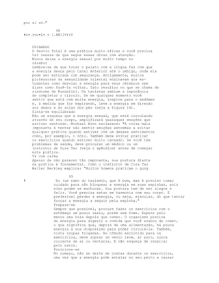 por si só."
98
#n•.ruu•Lv v l.AMllVtiV
CUIDADOS
O Desvio Total é uma prática muito eficaz e você precisa
ter ceneza de que segue essas dicas com atenção.
Nunca deixe a energia sexual por muito tempo no
cérebro
Lembre-se de que tocar o palato com a língua faz com que
a energia desça pelo Canal Anterior até o umbigo, onde ela
pode ser estocada com segurança. Antigamente, muitos
professores da sexualidade oriental ensinavam aos es-
tudantes como desviar a energia para seus cérebros sem
dizer como fazê-la voltar. Isto resultou no que se chama de
sindrome de Kundalini. Os taoístas sabiam a imponância
de completar o círculo. Se em qualquer momento você
sentir que está com muita energia, inspire para o abdômen
e, à medida que for expirando, leve a energia em direção
aos dedos e às solas dos pés (veja a Figura 14).
Sinta-se equilibrado
Não se esqueça que a energia sexual, que está circulando
através de seu corpo, amplificará quaisquer emoções que
estiver sentindo. Michael Winn esclarece: "A coisa mais
imponante é tentar não sentir emoções extremas e evitar
qualquer prática quando estiver com um desses sentimentos
como, por exemplo, o ódio. Também deve evitar praticar
os exercícios quando estiver muito cansado. Se você tem
problemas de saúde, deve procurar um médico ou um
instrutor de Cura Tao (veja o apêndice) antes de começar
esta prática.
Vá com calma
Apesar de não parecer tão imponante, sua postura diante
da prática é fundamental. Como o instrutor de Cura Tao
Walter Beckley explica: "Muitos homens praticam o gung
99
# ho (um ramo do taoísmo), que é bom, mas é preciso tomar
cuidado para não bloquear a energia em suas espinhas, pois
eles podem se machucar. Sua postura tem de ser alegre e
feliz. Você precisa estar em harmonia com seu corpo. É
preferível perder a energia, ou seja, ejacular, do que tentar
forçar a energia a seguir pela espinha."
Prepare-se
Sempre que possível, procure fazer os exercícios com o
estômago um pouco vazio, porém sem fome. Espere pelo
menos uma hora depois que comer. O organismo precisa
de energia para digerir a comida que você acabou de comer,
o que significa que, depois de uma alimentação, há pouca
energia à sua disposição para poder circulá-la. Também,
vista roupas folgadas. No cômodo escolhido para os
exercícios, deve soprar um vento leve, ar puro, nunca
corrente de ar ou ventania. E não esqueça de respirar
pelo nariz.
Posicione-se
No começo, não se deite de costas durante os exercícios,
uma vez que a energia pode entalar no seu peito e causar
 
