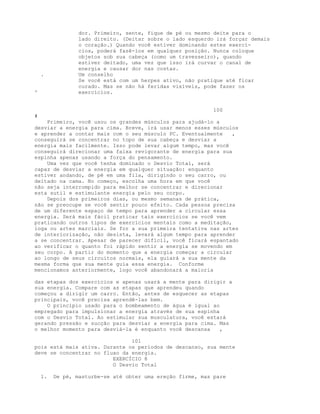 dor. Primeiro, sente, fique de pé ou mesmo deite para o
lado direito. (Deitar sobre o lado esquerdo irá forçar demais
o coração.) Quando você estiver dominando estes exercí-
cios, poderá fazê-los em qualquer posição. Nunca coloque
objetos sob sua cabeça (como um travesseiro), quando
estiver deitado, uma vez que isso irá curvar o canal de
energia e causar dor nas costas.
. Um conselho
Se você está com um herpes ativo, não pratique até ficar
curado. Mas se não há feridas visíveis, pode fazer os
' exercícios.
100
#
Primeiro, você usou os grandes músculos para ajudá-lo a
desviar a energia para cima. Breve, irá usar menos esses músculos
e aprender a contar mais com o seu músculo PC. Eventualmente ,
conseguirá se concentrar no topo de sua cabeça e desviar a
energia mais facilmente. Isso pode levar algum tempo, mas você
conseguirá direcionar uma faixa revigorante de energia para sua
espinha apenas usando a força do pensamento.
Uma vez que você tenha dominado o Desvio Total, será
capaz de desviar a energia em qualquer situação: enquanto
estiver andando, de pé em uma fila, dirigindo o seu carro, ou
deitado na cama. No começo, escolha uma hora em que você
não seja interrompido para melhor se concentrar e direcionar
esta sutil e estimulante energia pelo seu corpo.
Depois dos primeiros dias, ou mesmo semanas de prática,
não se preocupe se você sentir pouco efeito. Cada pessoa precisa
de um diferente espaço de tempo para aprender a circular essa
energia. Será mais fácil praticar tais exercícios se você vem
praticando outros tipos de exercícios mentais como a meditação,
ioga ou artes marciais. Se for a sua primeira tentativa nas artes
de interiorização, não desista, levará algum tempo para aprender
a se concentrar. Apesar de parecer difícil, você ficará espantado
ao verificar o quanto foi rápido sentir a energia se movendo em
seu corpo. A partir do momento que a energia começar a circular
ao longo de seus circuitos normais, ela guiará a sua mente da
mesma forma que sua mente guia essa energia. Conforme
mencionamos anteriormente, logo você abandonará a maioria
das etapas dos exercícios e apenas usará a mente para dirigir a
sua energia. Compare com as etapas que aprendeu quando
começou a dirigir um carro. Então, antes de esquecer as etapas
principais, você precisa aprendê-las bem.
O princípio usado para o bombeamento de água é igual ao
empregado para impulsionar a energia através de sua espinha
com o Desvio Total. Ao estimular sua musculatura, você estará
gerando pressão e sucção para desviar a energia para cima. Mas
o melhor momento para desviá-la é enquanto você descansa ,
101
pois está mais ativa. Durante os períodos de descanso, sua mente
deve se concentrar no fluxo da energia.
EXERCÍCIO 8
O Desvio Total
1. De pé, masturbe-se até obter uma ereção firme, mas pare
 