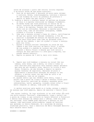 antes de alcançar o ponto sem retorno (trinta segundos
a um minuto antes de que possa ejacular).
2. Pare de se masturbar e descanse um pouco para retomar
o controle. Então, simultaneamente, contraia o músculo
PC com firmeza em volta da glândula da próstata e
aperte os dedos dos pés contra o chão.
3. Inspire e desvie a energia sexual do períneo em direção
ao ânus e à espinha contraindo as nádegas firmemente.
4. Da mesma forma que você pressiona os freios de um
carro, contraia em movimentos alternados os músculos
do ânus e da espinha, fazendo uma curta inspiração
junto com as contrações. Balançar a espinha para frente
e para trás, como se estivesse cavalgando, também
ajudará a circular a energia.
5. Logo que a energia atingir a base do crânio, certifique-se
de que seu queixo está dobrado levemente, a fim de
auxiliar a passagem de energia da espinha para a cabeça.
6. Volte seus olhos para cima como se quisesse olhar o
topo de sua cabeça, o que irá ajudar a trazer a energia
para sua coroa.
7. Quando a energia estiver latejando na coroa de sua
cabeça é que você realizou um Desvio Total. O estado
de sua ereção é a medida do sucesso que você teve
fazendo o Desvio Total: à medida que você retira a
energia de seus genitais e a leva para a espinha, sua
ereção deverá diminuir.
8. Repita os passos de 3 até 6, mais oito vezes.
102
9. Depois que você bombear a energia na coroa• •de sua
cabeça, nove vezes, use a mente, os olhos e todos os
seus sentidos para espiralar esta energia sexual geradora
que está em seu cérebro; nove, dezoito ou trinta e seis
vezes. Primeiro, em uma direção e depois na oposta.
Quando terminar de espiralar, descanse um pouco e
experimente a maravilhosa sensação de energia no seu
cérebro, e muitas vezes com uma onda de calor e um
formigamento, como em um orgasmo.
10. Quando sentir que seu cérebro está cheio, toque o
palato com a ponta da língua e deixe a energia correr para
o Canal Anterior, partindo do cérebro, passando pelas
sobrancelhas, nariz, garganta, coração, plexo solar e final-
mente chegando ao umbigo, onde pode ser estocada.
•: melhor praticar pela manhã ou à tarde, porque o aumento
de energia que você adquire, depois de executar o Desvio Total
P ,
ode causar insônia. Se isso acontecer ou se você achar que está
com muita energia "nervosa", simplesmente, toque o palato com
a ponta da língua (o que cortecta os Canais Anterior e Posterior)
e desvie essa energia da cabeça para o umbigo, onde ela pode
ser estocada. Você também pode espiralar a energia na sua
cabeça, como mencionado anteriormente, usando as técnicas
que aprendeu no Desvio Moderado. Se o problema de energia
acumulada persistir, faça o exercício de Abrir Passagem descrito ,
mais adiante nesta seção.
ACHANDO O CAMINHO
 