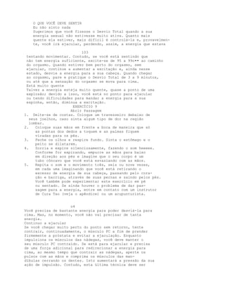 O QUE VOCÊ DEVE SENTIR
Eu não sinto nada
Sugerimos que você fizesse o Desvio Total quando a sua
energia sexual não estivesse muito ativa. Quanto mais
quente ela estiver, mais difícil é controlá-la e, provavelmen-
te, você irá ejacular, perdendo, assim, a energia que estava
103
tentando movimentar. Contudo, se você está sentindo que
não tem energia suficiente, excite-se de 95 a 99o•• ao caminho
do orgasmo. Quando estiver bem perto do orgasmo, sem
ejacular, continue a aumentar a excitação e, ainda nesse
estado, desvie a energia para a sua cabeça. Quando chegar
ao orgasmo, pare e pratique o Desvio Total de 3 a 9 minutos,
ou até que a sensação do orgasmo se mova para cima.
Está muito quente
Talvez a energia esteja muito quente, quase a ponto de uma
explosão; devido a isso, você está no ponto para ejacular
ou tendo dificuldades para mandar a energia para a sua
espinha, então, diminua a excitação.
EXERCÍCIO 9
Abrir Passagem
1. Deite-se de costas. Coloque um travesseiro debaixo de
seus joelhos, caso sinta algum tipo de dor na região
lombar.
2. Coloque suas mãos em frente a boca de maneira que só
as pontas dos dedos a toquem e as palmas fiquem
viradas para os pés.
3. Feche os olhos e respire fundo. Sinta o estômago e o
peito se dilatarem.
4. Sorria e expire silenciosamente, fazendo o som heeeee.
Conforme for expirando, empurre as mãos para baixo
em direção aos pés e imagine que o seu corpo é um
tubo côncavo que você está esvaziando com as mãos.
5. Repita o som e o movimento três, seis ou nove vezes,
em cada uma imaginando que você está retirando o
excesso de energia de sua cabeça, passando pelo cora-
ção e barriga, através de suas pernas e saindo pelos pés.
Você também pode experimentar este exercício em pé
ou sentado. Se ainda houver o problema de dar pas-
sagem para a energia, entre em contato com um instrutor
de Cura Tao (veja o apêndice) ou um acupunturista.
o4
Você precisa de bastante energia para poder desviá-la para
cima. Mas, no momento, você não vai precisar de tanta
energia.
Continuo a ejacular
Se você chegar muito perto do ponto sem retorno, tente
contrair, continuadamente, o músculo PC a fim de prender
firmemente a próstata e evitar a ejaculação. Enquanto
impulsiona os músculos das nádegas, você deve manter o
seu músculo PC contraído. Se está para ejacular e precisa
de uma força adicional para redirecionar a energia para
cima, ao mesmo tempo que contrair as nádegas, aperte os
pulsos com as mãos e comprima os músculos das man-
díbulas cerrando os dentes. Isto aumentará a pressão da sua
ação de impulsão. Contudo, esta última técnica deve ser
 