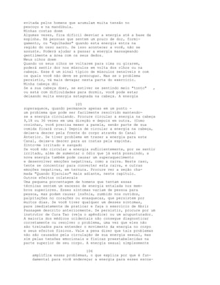 evitada pelos homens que acumulam muita tensão no
pescoço e na mandíbula.
Minhas costas doem
Algumas vezes, fica difícil desviar a energia até a base da
espinha. Há pessoas que sentem um pouco de dor, formi-
gamento, ou "agulhadas" quando esta energia entra na
região do osso sacro. Se isso acontecer a você, não se
assuste. Poderá ajudar a passar a energia massageando
gentilmente a área com os seus dedos.
Meus olhos doem
Quando os seus olhos se voltarem para cima ou girarem,
poderá sentir dor nos músculos em volta dos olhos ou na
cabeça. Esse é um sinal típico de músculos sensíveis e com
os quais você não deve se preocupar. Mas se o problema
persistir, vá mais devagar nesta parte do exercício.
Minha cabeça dói
Se a sua cabeça doer, se estiver se sentindo meio "tonto" ,
ou está com dificuldades para dormir, você pode estar
deixando muita energia estagnada na cabeça. A energia
105
superaquece, quando permanece apenas em um ponto -
um problema que pode ser facilmente resolvido mantendo-
se a energia circulando. Procure circular a energia na cabeça
9,18 ou 36 vezes em uma direção e depois em outra. (Como
cozinhar, você precisa mexer a panela, senão parte de sua
comida ficará crua.) Depois de circular a energia na cabeça,
deixe-a descer pela frente do corpo através do Canal
Anterior. Se tiver problema em trazer a energia para este
Canal, deixe-a descer para as costas pela espinha.
Sinto-me irritado e zangado
Se você não circular a energia suEicientemente, por se sentir
irritado, além de aumentar o ódio que já está possuindo, a
nova energia também pode causar um superaquecimento
e desenvolver emoções negativas, como a raiva. Neste caso,
tente se concentrar para converter esta raiva, e outras
emoções negativas, em ternura. Procure ver a seção cha-
mada "Quando Ejacular" mais adiante, neste capítulo.
Outros efeitos colaterais
Uma pequena porcentagem de homens que tentam essas
técnicas sentem um excesso de energia entalada nos mem-
bros superiores. Esses sintomas variam de pessoa para
pessoa, mas podem causar insônia, zumbido nos ouvidos,
palpitações no corações ou enxaquecas, que persistem por
muitos dias. Se você tiver qualquer um desses sintomas,
pare imediatamente de praticar e faça o exercício de Abrir
Passagem descrito anteriormente. Se persistir, procure por um
instrutor de Cura Tao (veja o apêndice) ou um acupunturador.
A maioria dos médicos ocidentais não consegue diagnosticar
corretamente ou resolver o problema, uma vez que eles não
são treinados para entender o movimento da energia no corpo
e seus efeitos físicos. Vale a pena dizer que tais problemas
não são causados pela circulação de sua energia sexual, mas
sim pelas tensões emocionais e físicas preestabelecidas na
parte superior de seu corpo. A energia sexual simplesmente
106
amplifica esses problemas, o que explica por que é fun-
damental para você endereçar a energia para esses escoa-
 