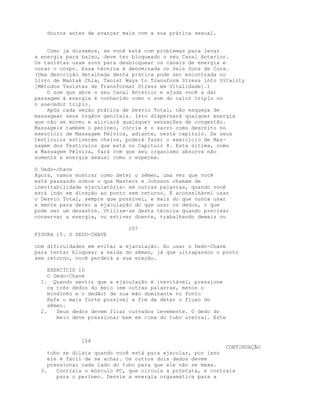 douros antes de avançar mais com a sua prática sexual.
Como já dissemos, se você está com problemas para levar
a energia para baixo, deve ter bloqueado o seu Canal Anterior.
Os taoístas usam sons para desbloquear os canais de energia e
curar o corpo. Essa técnica é denominada os Seis Sons de Cura.
(Uma descrição detalhada desta prática pode ser encontrada no
livro de Mantak Chia, Taoist Ways to Transform Stress into Vitality
[Métodos Taoístas de Transformar Stress em Vitalidade].)
O som que abre o seu Canal Anterior e ajuda você a dar
passagem à energia é conhecido como o som do calor triplo ou
o auecedor triplo.
Após cada seção prática de Desvio Total, não esqueça de
massagear seus órgãos genitais. Isto dispersará qualquer energia
que não se moveu e aliviará quaisquer sensações de congestão.
Massageie também o períneo, cóccix e o sacro como descrito no
exercício de Massagem Pélvica, adiante, neste capítulo. Se seus
testículos estiverem cheios, poderá fazer o exercício de Mas-
sagem dos Testículos que está no Capítulo 8. Esta última, como
a Massagem Pélvica, fará com que seu organismo absorva não
somente a energia sexual como o esperma.
O Dedo-chave
Agora, vamos mostrar como deter o sêmen, uma vez que você
está passando sobre o que Masters e Johnson chamam de
inevitabilidade ejaculatória- em outras palavras, quando você
está indo em direção ao ponto sem retorno. É aconselhável usar
o Desvio Total, sempre que possível, e mais do que nunca usar
a mente para deter a ejaculação do que usar os dedos, o que
pode ser um desastre. Utilize-se desta técnica quando precisar
conservar a energia, ou estiver doente, trabalhando demais ou
107
FIGURA 15. O DEDO-CHAVE
com dificuldades em evitar a ejaculação. Ao usar o Dedo-Chave
para tentar bloquear a saída do sêmen, já que ultrapassou o ponto
sem retorno, você perderá a sua ereção.
EXERCÍCIO 10
O Dedo-Chave
1. Quando sentir que a ejaculação é inevitável, pressione
os três dedos do meio (em outras palavras, menos o
mindinho e o dedão) de sua mão dominante no Ponto
Rafe o mais forte possível a fim de deter o fluxo do
sêmen.
2. Seus dedos devem ficar curvados levemente. O dedo do
meio deve pressionar bem em cima do tubo uretral. Este
108
CONTINUAÇÃO
tubo se dilata quando você está para ejacular, por isso
ele é fácil de se achar. Os outros dois dedos devem
pressionar cada lado do tubo para que ele não se mexa.
3. Contraia o músculo PC, que circula a próstata, e contraia
para o períneo. Desvie a energia orgasmática para a
 