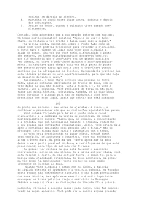 espinha em direção ap cérebro.
4. Mantenha os dedos neste lugar antes, durante e depois
das contrações.
5. Retire os dedos, quando a pulsação tiver parado com-
pletamente.
Contudo, pode acontecer que a sua ereção retorne com rapidez.
Um homem multiorgasmático relatou: "Depois de usar o Dedo-
Chave, eu voltava a ter ereção e fazia sexo logo a seguir."
Na última seção, discutimos sobre o Ponto Rafe como um
lugar onde você poderia pressionar para retardar a ejaculação.
O Ponto Rafe é também um lugar onde você pode bloquear a
saída do sêmen, uma vez que você tenha ultrapassado o ponto
sem retorno. Um homem multiorgasmático descreveu como foi
que ele descobriu que o Dedo-Chave era um grande auxiliar:
"No começo, eu usava o Dedo-Chave durante o auto-aperfeiçoa-
mento. Eu treinava para chegar cada vez mais perto do ponto
sem retorno porque sabia que podia usar o Dedo-Chave quando
sentisse que ia ultrapassar os limites. Recomendaria praticar bem
esta técnica primeiro no auto-aperfeiçoamento, para que não haja
um desastre durante o sexo."
Basicamente, o Dedo-Chave envolve uma pressão no Ponto
Rafe, aquelas entradas diretamente em frente do ânus, com os
três dedos da sua mão direita (veja a Figura 1 ). Se você é
canhoto, use a esquerda. Você precisará de força na mão para
fazer uso dessa técnica. (Verifique, também, se as suas unhas
estão cortadas e lixadas para não se machucar.) Você deve
pressionar bem este lugar, assim que sentir que está passando
109
do ponto sem retorno - mas antes de ejacular, é claro - e
continuar a pressionar até que as contrações ejaculatórias parem.
Você estará forçando para baixo o ponto onde o canal
ejaculatório e a membrana da uretra se encontram. Um homem
multiorgasmático sugere: "Saiba que, no começo, a concentração
e a pressão, que são necessárias durante o orgasmo, reduzirão
o seu prazer das contrações orgasmáticas. Assim, você estará mais
apto a continuar aplicando essa pressão até o final." Não se
preocupe: isto ficará mais fácil e automático com o tempo.
Se você está pressionando no lugar certo, nenhum sêmen
será expelido. Se acontecer o contrário, você não encontrou
ainda o Ponto Rafe. Na próxima vez, tente aproximar os seus
dedos o mais perto possível do ânus, e certifique-se de que está
pressionando este tipo de entrada com firmeza.
Se quiser ter certeza de que está fazendo o exercício
corretamente, urine em uma xícara. Se a urina estiver clara, você
está fazendo o certo. Se ela estiver tuzva, o sêmen foi para a
bexiga numa ejaculação retrógrada. Se isso acontecer, na próxi-
ma vez (como já mencionamos) tente voltar os seus dedos
levemente em direção ao ânus.
Quando você bloqueia o sêmen com os dedos, a maioria
do líquido retorna ao epidídimo e à vesícula seminal. Os tecidos
desta região são extremamente flexíveis e não ficam prejudicados
com essa técnica, mas após esse exercício é muito importante
massagear as áreas pélvicas (veja o exercício da Massagem
Pélvica a seguir) fazer as Contrações do Músculo PC, e princi-
,
palmente, circular a energia sexual pelo corpo, como foi demons-
trado na seção anterior. Você pode vir a sentir alguma pressão
 