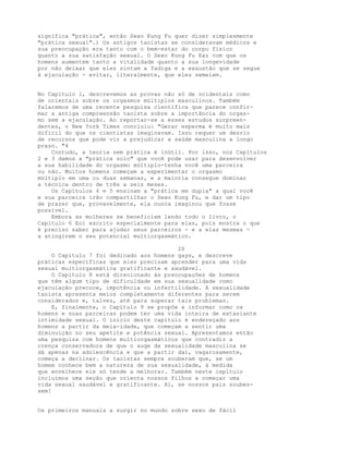 significa "prática", então Sexo Kung Fu quer dizer simplesmente
"prática sexual".) Os antigos taoístas se consideravam médicos e
sua preocupação era tanto com o bem-estar do corpo físico
quanto a sua satisfação sexual. O Sexo Kung Fu Eaz com que os
homens aumentem tanto a vitalidade quanto a sua longevidade
por não deixar que eles sintam a fadiga e a exaustão que se segue
à ejaculação - evitar, literalmente, que eles semeiem.
No Capítulo l, descrevemos as provas não só de ocidentais como
de orientais sobre os orgasmos múltiplos masculinos. Também
falaremos de uma recente pesquisa científica que parece confir-
mar a antiga compreensão taoísta sobre a importância do orgas-
mo sem a ejaculação. Ao reportar-se a esses estudos surpreen-
dentes, o New York Times concluiu: "Gerar esperma é muito mais
difícil do que os cientistas imaginavam. Isso requer um desvio
de recursos que pode vir a prejudicar a saúde masculina a longo
prazo. "4
Contudo, a teoria sem prática é inútil. Por isso, nos Capítulos
2 e 3 damos a "prática solo" que você pode usar para desenvolver
a sua habilidade do orgasmo múltiplo-tenha você uma parceira
ou não. Muitos homens começam a experimentar o orgasmo
múltiplo em uma ou duas semanas, e a maioria consegue dominar
a técnica dentro de três a seis meses.
Os Capítulos 4 e 5 ensinam a "prática em dupla" a qual você
e sua parceira irão compartilhar o Sexo Kung Fu, e dar um tipo
de prazer que, provavelmente, ela nunca imaginou que fosse
possível.
Embora as mulheres se beneficiem lendo todo o livro, o
Capítulo 6 Eoi escrito especialmente para elas, pois mostra o que
é preciso saber para ajudar seus parceiros - e a elas mesmas -
a atingirem o seu potencial multiorgasmático.
20
O Capítulo 7 foi dedicado aos homens gays, e descreve
práticas específicas que eles precisam aprender para uma vida
sexual multiorgasmática gratificante e saudável.
O Capítulo 8 está direcionado às preocupações de homens
que têm algum tipo de dificuldade em sua sexualidade como
ejaculação precoce, impotência ou infertilidade. A sexualidade
taoísta apresenta meios completamente diferentes para serem
considerados e, talvez, até para superar tais problemas.
E, finalmente, o Capítulo 9 se propõe a informar como os
homens e suas parceiras podem ter uma vida inteira de extasiante
intimidade sexual. O início deste capítulo é endereçado aos
homens a partir da meia-idade, que começam a sentir uma
diminuição no seu apetite e potência sexual. Apresentamos então
uma pesquisa com homens multiorgasmáticos que contradiz a
crença conservadora de que o auge da sexualidade masculina se
dá apenas na adolescência e que a partir daí, vagarosamente,
começa a declinar. Os taoístas sempre souberam que, se um
homem conhece bem a natureza de sua sexualidade, à medida
que envelhece ele só tende a melhorar. Também neste capítulo
incluímos uma seção que orienta nossos filhos a começar uma
vida sexual saudável e gratificante. Ai, se nossos pais soubes-
sem!
Os primeiros manuais a surgir no mundo sobre sexo de fácil
 