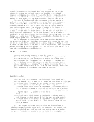 114
querer se masturbar ou fazer amor com alguém por um longo
tempo, e outros em que vai querer um rápido e agradável
orgasmo múltiplo. A escolha é realmente livre e dependerá do
que está acontecendo em sua vida. Os desejos e os prazeres,
tanto os seus quanto os de sua parceira, serão o seu guia.
Contudo, é fundamental não exagerar, principalmente na
primeira vez. Como o instrutor sênior de Cura Tao, Masahiro
Ouchi explica: "Os homens se sentem muito mais potentes
quando começam a praticar o Sexo Kung Fu, e, quase sempre,
não sabem quando parar. Vá devagar e deixe o seu corpo e o
de sua parceira se ajustarem." Você também terá de descobrir se
a sua parceira tem potência sexual, ou melhor, se ela está na
altura de seu desempenho. Você pode sugerir que ela leia o
Capítulo 6, que foi escrito especialmente para ela, mas tente não
forçá-la e seja sensível às suas necessidades. Lembre-se de que
você sempre pode praticar sozinho.
Muitas pessoas se preocupam com a masturbação excessiva
ou acham que irão negligenciar as outras atividades de sua vida
se se deixarem levar apenas pelo prazer. Segundo o Tao, se você
é capaz de dar prazer e se satisfazer a você mesmo, não precisará
então recorrer a um sexo superficial ou outros tipos de estímulo
que não o satisfazem o suficiente.
n•,•V 11 V V (:•;0
DEIXE A SUA EREÇÃO BAIXAR A CADA 20 MINUTOS
Se você se masturba regularmente ou faz amor por mais de
vinte minutos - o que você poderá muito bem fazer depois
de se tornar multiorgasmático -, é essencial deixar sua
ere•ão baixar a cada 20 minutos a fim de permitir que o
sangue circule pelo corpo. Vale a pena mencionar de novo
que o Sexo Kung Fu não é um teste de resistência. Masturbe-
se e aprimore-se enquanto tem tempo e vontade.
115
Quando Ejacular
Toda vez que tem orgasmos, sem ejacular, você gera mais
energia sexual para o seu corpo. Mas, se você vier a ejacular,
irá perder menos energia do que teria perdido quando na
época que ejaculava com freqüência. Por exemplo:
1. Se você tiver meia dúzia de orgasmos (circulando energia
ara o cérebro e para o resto do corpo entre os orgasmos)
p 0% de sua energia
e depois ejacular, perderá cerca de 5
sexual.
2. Se você tiver meia dúzia de orgasmos e depois usar o
Dedo-Chave, perderá cerca de 1/4 de sua energia sexual.
3. Se você tiver meia dúzia de orgasmos e depois usar o
Desvio Total (e não ejacular), não perderá nada de sua
energia sexual.
A última opção lhe dará oportunidade de desenvolver os
orgasmos estáticos que você sente no cérebro e no corpo todo.
Também permitirá que você estenda sua energia para a saúde
em geral. Todavia, ao gerar e conter toda esta energia, você
 
