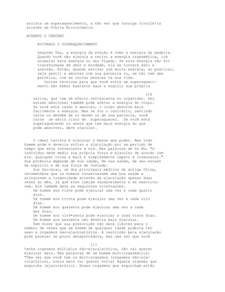 arrisca um superaquecimento, a não ser que consiga circulá-la
através da Órbita Microcósmica.
ACHANDO O CAMINHO
EVITANDO O SUPERAQUECIMENTO
Segundo Tao, a energia da ereção é como a energia da madeira.
Quando você não ejacula e retrai a energia orgasmática, irá
acumular esta energia no seu fígado. Se esta energia não for
transformada em amor e bondade, ela se tornará ódio e
aversão. Então, quando estiver com muita energia, ao praticar,
seja gentil e amoroso com sua parceira ou, se não tem uma
parceira, com as outras pessoas na sua vida.
Outras técnicas para que você evite um superaqueci-
mento são beber bastante água e engolir sua própria
116
saliva, que tem um efeito refrescante no organismo. Seu
estado emocional também pode afetar a energia do corpo.
Se você está calmo e amoroso, o corpo absorve mais
facilmente a energia. Mas se for o contrário, sentindo
raiva ou desdém de si mesmo ou de sua parceira, você
corre um sério risco de superaquecer. Se você está
superaquecendo ou sente que tem mais energia do que
pode absorver, deve ejacular.
O ideal taoísta é ejacular o menos que puder. Mas todo
homem pode e deveria evitar a ejaculação por um período de
tempo que seja conveniente a ele. Nas palavras de Su Nü: "O
indivíduo deve medir sua própria força e ejacular de acordo com
ela. Qualquer coisa a mais é simplesmente ímpeto e insensatez."
Sua potência depende de sua idade, de sua saúde, de seu estado
de espírito e de sua força de vontade.
Sun Ssu-miao, um dos principais médicos da antiga China,
recomendava que os homens conseruassem uma boa saúde e
atingissem a longevidade através da ejaculação apenas duas
vezes ao mês, já que eles comiam saudavelmente e se exercita-
vam. Ele também dava as seguintes orientações.
Um homem aos vinte pode ejacular uma vez a cada quatro
dias.
Um homem aos trinta pode ejacular uma vez a cada oito
dias.
Um homem aos quarenta pode ejacular uma vez a cada
dez dias.
Um homem aos cin9•ienta pode ejacular a cada vinte dias.
Um homem aos sessenta não deveria mais ejacular.
Sem dizer que sua prescrição não dava limites para o
número de vezes que um homem de qualquer idade poderia ter
sexo e orgasmos não-ejaculatórios. A restrição pela ejaculação
pode parecer um pouco desapontadora, mas uma vez que você
117
tenha orgasmos múltiplos não-ejaculatórios, não vai querer
ejacular mais. Nas palavras de um homem multiorgasmático:
"Uma vez que você tem os multiorgasmos (orgasmos não-eja-
culatórios), nunca mais vai querer voltar àquele orgasmo que
esguicha (ejaculatório). Esses orgasmos que esguicham estão
 