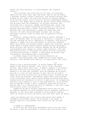 apenas nos seus genitais; os multiorgasmos são orgasmos
totais."
Sun Ssu-miao, que viveu até os 101 anos, só ejaculava
depois de ter feito amor umas cem vezes. Mas em vez de aderir
a qualquer fórmula rígida e absoluta, você deveria prestar mais
atenção ao seu corpo. Se você está exausto ou doente, bêbado
ou de barriga cheia, evite ejacular. Se está trabalhando demais,
conserve o seu sêmen, mas se está de férias talvez deseje ejacular
com um pouco mais de freqüência. Os antigos taoístas, que
conviviam com a natureza, também acreditavam que, assim como
as plantas e os animais conservam sua energia no inverno, as
pessoas deveriam fazer o mesmo. Além das estações, há outros
períodos que irão determinar o número de vezes que você
ejacula. Se você está pretendendo conceber uma criança,
precisará ejacular todas as vezes que sua parceira estiver
ovulando.
Em geral, quando ejacula, você deve se sentir renovado e
cheio de energia. Mas, se acontece o contrário, o ejacular o deixa
com uma sensação de vazio, depressivo ou exausto, você precisa
aumentar o tempo entre as ejaculações ou evitá-las completa-
mente até refazer sua energia sexual. Quando for ejacular, guarde
algum sêmen e alguma energia sexual quando estiver aproximan-
do-se do ponto sem retorno. Penetre devagar em vez de penetrar
vigorosamente para chegar ao clímax. Após ejacular, você tam-
bém pode praticar as contrações do músculo PC para fortalecer
a musculatura pélvica e reduzir a quantidade de energia que,
tipicamente, se dispersa após a ejaculação.
Ao mesmo tempo, é bom não se tornar obsessivo em
relação a não-ejaculação, como também não se culpar quando
ejacular. Como Michael Winn explica: "O importante é não ficar
118
fanático com a não-ejaculação. Os muitos homens que apren-
deram o Sexo Kung Fu pensam: `Uau, isso é ótimo. Tem mais
sentido. Quero fazer mais isso'. E depois começam a ter proble-
mas para controlar sua ejaculação. E aí, passam a julgar a si
mesmos e a se sentirem culpados. Eles se esquecem de um ponto,
que não é o caso se você ejacula ou não, mas sim se você é
capaz de reciclar um pouco de sua energia sexual através de seu
corpo antes de ejacular. Obviamente, quanto mais você retardar
a sua ejaculação, maior será a oportunidade de desenvolver esta
energia para um crescimento criativo e espiritual. Se vocêprecisa
ejacular, está próximo a isso, e não pode detê-la, vá em frente.
Não se reprima. Porque o gue é realmente importante em última
análise não é só a energia que está no esperma, e sim todo o amor
9ue há entre você e sua parceira. "
Lembre-se de que a energia representa muito mais do que
um simples esperma: se você consegue retirar qualquer energia do
esperma, já vai estar bem avançado do ponto quando começou,
tanto em termos de níveis de prazer que você será capaz de sentir
uanto da energia que irá circular para gerar mais saúde. A
verdadeira satisfação sexual vem do prazer e da saúde; no
próximo capítulo, mostraremos como dividi-los com sua par-
ceira.
O PODER E A SEXUALIDADE
As práticas que você está aprendendo neste livro são muito
eficazes, e uma vez aprendidas é natural que você esteja orgu-
 