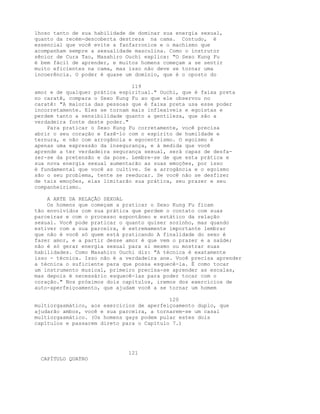 lhoso tanto de sua habilidade de dominar sua energia sexual,
quanto da recém-descoberta destreza na cama. Contudo, é
essencial que você evite a fanfarronice e o machismo que
acompanham sempre a sexualidade masculina. Como o instrutor
sênior de Cura Tao, Masahiro Ouchi explica: "O Sexo Kung Fu
é bem fácil de aprender, e muitos homens começam a se sentir
muito eficientes na cama, mas isso não deve se tornar uma
incoerência. O poder é quase um domínio, que é o oposto do
119
amor e de qualquer prática espiritual." Ouchi, que é faixa preta
no caratê, compara o Sexo Kung Fu ao que ele observou no
caratê: "A maioria das pessoas que é faixa preta usa esse poder
incorretamente. Eles se tornam mais inflexíveis e egoístas e
perdem tanto a sensibilidade quanto a gentileza, que são a
verdadeira fonte deste poder."
Para praticar o Sexo Kung Fu corretamente, você precisa
abrir o seu coração e fazê-lo com o espírito de humildade e
ternura, e não com arrogância e egocentrismo. O egoísmo é
apenas uma expressão da insegurança, e à medida que você
aprende a ter verdadeira segurança sexual, será capaz de desfa-
zer-se da pretensão e da pose. Lembre-se de que esta prática e
sua nova energia sexual aumentarão as suas emoções, por isso
é fundamental que você as cultive. Se a arrogância e o egoísmo
são o seu problema, tente se reeducar. Se você não se desfizer
de tais emoções, elas limitarão sua prática, seu prazer e seu
companheirismo.
A ARTE DA RELAÇÃO SEXUAL
Os homens que começam a praticar o Sexo Kung Fu ficam
tão envolvidos com sua prática que perdem o contato com suas
parceiras e com o processo espontâneo e estático da relação
sexual. Você pode praticar o quanto quiser sozinho, mas quando
estiver com a sua parceira, é extremamente importante lembrar
que não é você só quem está praticando A finalidade do sexo é
fazer amor, e a partir desse amor é que vem o prazer e a saúde;
não é só gerar energia sexual para si mesmo ou mostrar suas
habilidades. Como Masahiro Ouchi diz: "A técnica é exatamente
isso - técnica. Isso não é a verdadeira ane. Você precisa aprender
a técnica o suficiente para que possa esquecê-la. É como tocar
um instrumento musical, primeiro precisa-se aprender as escalas,
mas depois é necessário esquecê-las para poder tocar com o
coração." Nos próximos dois capítulos, iremos dos exercícios de
auto-aperfeiçoamento, que ajudam você a se tornar um homem
120
multiorgasmático, aos exercicios de aperfeiçoamento duplo, que
ajudarão ambos, você e sua parceira, a tornarem-se um casal
multiorgasmático. (Os homens gays podem pular estes dois
capítulos e passarem direto para o Capítulo 7.)
121
CAPÍTULO QUATRO
 