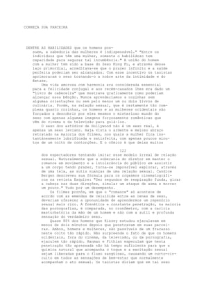 CONHEÇA SUA PARCEIRA
DENTRE AS HABILIDADES que os homens pos-
suem, a sabedoria das mulheres é indispensável." "Entre os
indivíduos que têm uma mulher, somente o habilidoso tem
capacidade para segurar tal incumbência." A união do homem
com a mulher tem sido a base do Sexo Kung Fu, e através desse
laço primordial, acreditava-se que o prazer infinito e a saúde
perfeita poderiam ser alcançados. Com esse incentivo os taoístas
aprimoraram o sexo tornando-o a nobre arte da intimidade e do
êxtase.
Uma vida amorosa com harmonia era considerada essencial
para a felicidade conjugal e aos recém-casados lhes era dado um
"livro de cabeceira" que mostrava graficamente como poderiam
alcançar essa bênção. Nunca aprenderíamos a cozinhar sem
algumas orientações ou sem pelo menos um ou dois livros de
culinária. Porém, na relação sexual, que é certamente tão com-
plexa quanto cozinhar, os homens e as mulheres ocidentais são
forçados a descobrir por eles mesmos o misterioso mundo do
sexo com apenas algumas imagens forçosamente românticas que
vêm do cinema e da televisão para guiá-los.
O sexo dos estúdios de Hollywood não é um sexo real, é
apenas um sexo leviano. Haja vista o ardente e meloso abraço
retratado na maioria dos filmes, nos quais a mulher fica ins-
tantáneamente lubrificada e satisfeita, com apenas poucos minu-
tos de um coito de contorções. E o cômico é que deixa muitos
122
dos espectadores tentando imitar esse modelo irreal de relação
sexual. Naturalmente que a soberania do diretor em manter o
romance em movimento e a intolerância do público em assistir
a um corpo tendo prazer, torna-se impossível explorar, através
de uma tela, as sutis nuanças de uma relação sexual. Candice
Bergen descreveu sua fórmula para os orgasmos cinematográfi-
cos na revista Esquire: "Dez segundos de respiração funda, girar
a cabeça nas duas direções, simular um ataque de asma e morrer
um pouco." Tudo por um desempenho.
Os filmes pornôs, em que o "romance" só acontece de
acordo com as emendas de celulóide entre as cenas de sexo,
deveriam oferecer a oponunidade de aprendermos um repenório
sexual mais rico. A frenética e constante penetração, na maioria
das pornografias, é comparada, no cronômetro, com a carícia
masturbatória da mão de um homem e não com a sutil e profunda
sensação do verdadeiro sexo.
Quase 80% dos homens que Kinsey estudou ejaculavam em
menos de dois minutos depois que penetravam em suas parcei-
ras. Ambos, homens e mulheres, são passíveis de um fracasso
neste coito tão rápido. Não surpreende o fato de que os homens
ocidentais, fora do cinema, da televisão, ou da pornografia,
ejaculem tão rápido. Hanman e Fithian especulam que nesta
penetração tão apressada não há tempo suficiente para que a
química natural que acompanha o toque e a excitação sexual
sejam liberadas para o fluxo sangüíneo, causando um curto-cir-
cuito em todos as sensações de bem-estar que normalmente
acompanham o ato sexual. Os taoístas diriam que em tal sexo
 
