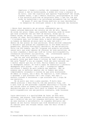 impetuoso o homem e a mulher não conseguem trocar a energia
sexual e nem se harmonizarem, e podem até tirar a energia um
do outro. Isso não significa que aquelas "rapidinhas" não sejam,
algumas vezes, o que o médico receitou, principalmente se você
e sua parceira praticam um extasiante sexo, o que faz com que
vocês se harmonizem e se satisfaçam mutuamente com tal rapidez.
Há quase 25 anos que Kinsey publicou as suas descobertas
- no despertar da revolução sexual e da liberação das mulheres
123
- Monon Hunt descobriu em um estudo subseqüente que os
homens estavam demorando dez minutos em vez de dois. Apesar
de ainda ser pouco tempo, pelo padrões taoístas, pode se dizer
que esse acréscimo tem uns 400% de melhora. Ainda que os
homens sejam, em geral, retratados como amantes insensíveis -
guiados na cama, exclusivamente, por seus próprios interesses
- é evidente que, nos últimos anos, a maior motivação para que
os homens se demorem um pouco mais na cama tem sido o
desejo de dar prazer às suas parceiras. Estas estavam começando
a descobrir que podiam ser orgasmáticas ou até mesmo multior-
gasmáticas. Anthony Pietropinto descobriu, em uma entrevista
feita com 400 homens, que 80% julgavam sua própria satisfação
sexual pelo que eram capazes de oferecer às suas parceiras, um
ou mais orgasmos.l Assim que você se tornar multiorgasmático,
conseguirá satisfazer sua parceira, não interessando quanto
tempo ela leva para atingir o orgasmo.
Uma vez que você aprenda a satisfazer sua parceira, a
primeira coisa que deve fazer é colocar de lado o seu ego. Você
não está "dando" a ela um orgasmo. Você não está tentando ser
o melhor amante que ela já teve. Muitos homens se igualam
no desempenho sexual. Se você é capaz de substituir o perfeito
desempenho pelo prazer - seu e dela - conseguirá também
satisfazer o desejo da mais ardente das amantes. Não se
esqueça que os melhores amantes são os homens que estão
completamente relaxados e cientes do que está acontecendo
em ambos os corpos, seu e dela. No Capítulo 2, você começou
a aprender o que acontece com o seu corpo, mas aqui o
assunto tratado é reconhecer o que acontece com o corpo de
sua parceira.
Há um ponto que vale a pena guardar. É muito mais
cômodo praticar o Sexo Kung Fu com uma parceira fixa, com
a qual você já tem profundas ligações emocionais e físicas. Em
seu estudo sobre os homens multiorgasmáticos, Dunn e Trost
descobriram que era mais fácil para os homens se tornarem
multi-orgasmáticos com uma parceira constante, onde houvesse
124
laços emocionais e a oportunidade de fazer um sexo mais
relaxado, sem pressa. Cada homem entrevistado mencionava
que o objetivo não era ter orgasmos múltiplos, mas sim fazer
um sexo gostoso e satisfatório. Os orgasmos múltiplos são
apenas um dos muitos tesouros que você descobrirá ao longo
do caminho para uma relação sexual cada vez mais íntima e
extasiante.
Seu Corpo
A sexualidade feminina tem sido a fonte de muito mistério e
 