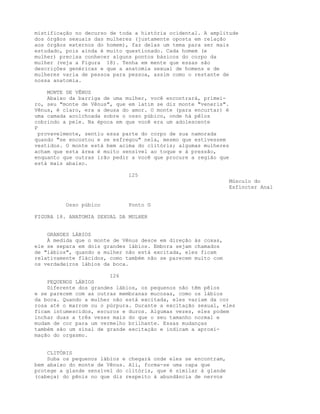 mistificação no decurso de toda a história ocidental. A amplitude
dos órgãos sexuais das mulheres (justamente oposta em relação
aos órgãos externos do homem), faz delas um tema para ser mais
estudado, pois ainda é muito questionado. Cada homem (e
mulher) precisa conhecer alguns pontos básicos do corpo da
mulher (veja a Figura 18). Tenha em mente que essas são
descrições genéricas e que a anatomia sexual de homens e de
mulheres varia de pessoa para pessoa, assim como o restante de
nossa anatomia.
MONTE DE VÊNUS
Abaixo da barriga de uma mulher, você encontrará, primei-
ro, seu "monte de Vênus", que em latim se diz monte "veneris".
Vênus, é claro, era a deusa do amor. O monte (para encurtar) é
uma camada acolchoada sobre o osso púbico, onde há pêlos
cobrindo a pele. Na época em que você era um adolescente
P
provavelmente, sentiu essa parte do corpo de sua namorada
quando "se encostou e se esfregou" nela, mesmo que estivessem
vestidos. O monte está bem acima do clitóris; algumas mulheres
acham que esta área é muito sensível ao toque e à pressão,
enquanto que outras irão pedir a você que procure a região que
está mais abaixo.
125
Músculo do
Esfíncter Anal
Osso púbico Ponto G
FIGURA 18. ANATOMIA SEXUAL DA MULHER
GRANDES LÁBIOS
À medida que o monte de Vênus desce em direção às coxas,
ele se separa em dois grandes lábios. Embora sejam chamados
de "lábios", quando a mulher não está excitada, eles ficam
relativamente flácidos, como também não se parecem muito com
os verdadeiros lábios da boca.
126
PEQUENOS LÁBIOS
Diferente dos grandes lábios, os pequenos não têm pêlos
e se parecem com as outras membranas mucosas, como os lábios
da boca. Quando a mulher não está excitada, eles variam da cor
rosa até o marrom ou o púrpura. Durante a excitação sexual, eles
ficam intumescidos, escuros e duros. Algumas vezes, eles podem
inchar duas a três vezes mais do que o seu tamanho normal e
mudam de cor para um vermelho brilhante. Essas mudanças
também são um sinal de grande excitação e indicam a aproxi-
mação do orgasmo.
CLITÓRIS
Suba os pequenos lábios e chegará onde eles se encontram,
bem abaixo do monte de Vênus. Ali, forma-se uma capa que
protege a glande sensível do clitóris, que é similar à glande
(cabeça) do pênis no que diz respeito à abundância de nervos
 