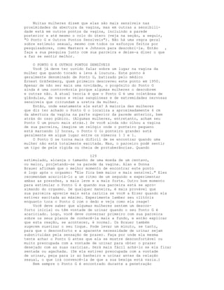 Muitas mulheres dizem que elas são mais sensíveis nas
proximidades da abertura da vagina, mas em outras a sensibili-
dade está em outros pontos da vagina, incluindo a parede
posterior e até mesmo o colo do útero (veja na seção, a seguir,
"O Ponto G e Outros Pontos Sensíveis"). Não há uma regra geral
sobre estímulo sexual, mesmo com todos os esforços feitos por
pesquisadores, como Masters e Johnson para descobri-la. Então ,
faça a sua pesquisa junto com sua parceira e deixe-a dizer o que
a faz se sentir melhor.
O PONTO G E OUTROS PONTOS SENSÍVEIS
Você já deve ter ouvido falar sobre um lugar na vagina da
mulher que quando tocado a leva à loucura. Este ponto é
geralmente denominado de Ponto G, batizado pelo médico
Ernest Grãfenberg, quem primeiro descreveu este ponto em 1950.
Apesar de não ser mais uma novidade, o propósito do Ponto G
ainda é uma controvérsia porque algumas mulheres o descobrem
e outras não. A atual teoria é que o Ponto G é uma coletânea de
glândulas, de vasos e veias sangüíneas e de extremidades nervosas
sensíveis que circundam a uretra da mulher.
Então, onde exatamente ele está? A maioria das mulheres
que diz ter achado o Ponto G o localiza a aproximadamente 4 cm
da abertura da vagina na parte superior da parede anterior, bem
atrás do osso púbico. (Algumas mulheres, entretanto, acham seu
Ponto G um pouco mais atrás.) Se você ainda não olhou a vagina
de sua parceira, imagine um relógio onde o ponteiro pequeno
está marcando 12 horas, o Ponto G (o ponteiro grande) está
geralmente em algum lugar entre os números 1 I e l.
O Ponto G se torna mais difícil de se encontrar quando uma
mulher não está totalmente excitada. Mas, o parceiro podè sentir
um tipo de pele rígida ou cheia de protuberâncias. Quando
129
estimulado, alcança o tamanho de uma moeda de um centavo,
ou maior, projetando-se na parede da vagina. Alan e Donna
Brauer afirmam que o melhor momento de encontrar este ponto
é logo após o orgasmo: "Ele fica bem maior e mais sensível." Eles
recomendam acariciá-lo a um ritmo de um segundo e experimentar
ambas as pressões, a mais leve e a mais forte. Outro bom momento
para estimular o Ponto G é quando sua parceira está se apro-
ximando do orgasmo. De qualquer maneira, é mais provável que
sua parceira aprecie mais esta carícia se você a Eizer quando ela
estiver excitada ao máximo. Experimente lamber seu clitóris
enquanto toca o Ponto G com o dedo e veja como ela reage!
Você deve saber que algumas mulheres sentem um descon-
forto inicial ou têm vontade de urinar quando o seu Ponto G é
acariciado. Logo, você deve conversar primeiro com sua parceira
sobre os seus planos de conhecê-la mais a fundo, e então explicar
que esta reação, se acontecer, é normal. Os Brauer também
sugerem suavizar o seu toque. Pode levar um minuto, se tanto,
para que o desconforto e a aparente necessidade de urinar sejam
substituídas pela sensação de prazer. Faça por onde ela mesma
tente achar o Ponto G antes que ela se mostre desconfortável ou
muito preocupada com a vontade de urinar para obter o prazer
desejado com as suas carícias. Será mais fácil achá-lo se ela ficar
sentada ou agachada. (Se ela estiver preocupada com a vontade
de urinar, peça para ir ao banheiro e urinar antes da relação
sexual, o que irá convencê-la de que a sua bexiga está vazia.)
Nem sempre o Ponto G é encontrado durante a penetração
 