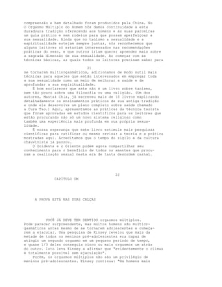 compreensão e bem detalhado foram produzidos pela China. No
O Orgasmo Múltiplo do Homem nós damos continuidade a esta
duradoura tradição oferecendo aos homens e às suas parceiras
um guia prático e sem rodeios para que possam aperfeiçoar a
sua sexualidade. Ainda que no taoísmo a sexualidade e a
espiritualidade estejam sempre juntas, nós reconhecemos que
alguns leitores só estariam interessados nas recomendações
práticas do sexo, e que outros iriam querer aprender mais sobre
a sagrada dimensão de sua sexualidade. Ao começar com as
técnicas básicas, as quais todos os leitores precisam saber para
21
se tornarem multiorgasmáticos, adicionamos de modo sutil mais
técnicas para aqueles que estão interessados em empregar toda
a sua sexualidade como um meio de melhorar a saúde e de
aprofundar a sua espiritualidade.
É bom esclarecer que este não é um livro sobre taoísmo,
nem tão pouco sobre uma filosofia ou uma religião. (Um dos
autores, Mantak Chia, já escreveu mais de 10 livros explicando
detalhadamente os ensinamentos práticos de sua antiga tradição
e onde ele desenvolve um plano completo sobre saúde chamado
a Cura Tao.) Aqui, apresentamos as práticas da técnica taoísta
que foram aprovadas em estudos científicos para os leitores que
estão procurando não só um novo sistema religioso como
também uma experiência mais profunda em sua própria sexua-
lidade.
É nossa esperança que este livro estimule mais pesquisas
científicas para ratificar ou mesmo revisar a teoria e a prática
mostradas aqui. Acreditamos que o tempo do sigilo e da cultura
chauvinista já passou.
O Ocidente e o Oriente podem agora compartilhar seu
conhecimento para o benefício de todos os amantes que procu-
ram a realização sexual nesta era de tanta desordem carnal.
22
CAPÍTULO UM
A PROVA ESTÁ NAS SUAS CALÇAS
VOCÊ JÁ DEVE TER SENTIDO orgasmos múltiplos.
Pode parecer surpreendente, mas muitos homens são multior-
gasmáticos antes mesmo de se tornarem adolescentes e começa-
rem a ejacular. Uma pesquisa de Kinsey revelou que mais da
metade de todos os meninos pré-adolescentes era capaz de
atingir um segundo orgasmo em um pequeno período de tempo,
e quase 1/3 deles conseguia cinco ou mais orgasmos um atrás
do outro. Isto leva Kinsey a afirmar que "evidentemente o clímax
é totalmente possível sem ejaculação".
Porém, os orgasmos múltiplos não são um privilégio de
meninos pré-adolescentes. Kinsey continua: "Há homens mais
 
