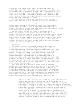 na posição mais comum face a face, a conhecida "papai e
mamãe". Fica mais fácil estimular esta área com o seu pênis se a
sua parceira deitar de bruços e você fizer a penetração por trás,
ou se ela estiver por cima, onde ela pode se posicionar e obter
o seu próprio prazer. A penetração superficial também é ótima
para estimular o Ponto G. Em princípio, os dedos são mais diretos
e eficazes para estimular tal ponto.
Algumas mulheres relatam que seus pontos mais sensíveis
estão localizados no meio do caminho ao longo das paredes da
130
vagina. Nesse local, há um feixe de nervos que justificam a
sensibilidade à pressão. Você já deve ter descoberto que sua
parceira tem vários pontos sensíveis através das carícias na vagina
ou da penetração em diferentes posições.
Não se esqueça de que nem todas as mulheres têm um
Ponto G ou qualquer outro "ponto" em particular. E, se sua
parceira não os tem, a última coisa que você deverá fazer é tentar
forçá-la ou fazê-la sentir-se diferente das outras mulheres. Toda
essa pesquisa é para o prazer dela e não uma tentativa para achar
os bicos ou as protuberâncias sensíveis que a excite. Faça do
estímulo do Ponto G uma parte de seu serviço self-service para
o prazer que você quer oferecer a ela.
EJACULAÇÃO
Ejacula•ão feminina? Um grande número de sexólogos já
descreveram sobre a capacidade do Ponto G "ejacular" um
líquido transparente quando este está altamente excitado. Isso
só nos deixa concluir que esse ponto pode ser tão análogo
quanto a próstata do homem. (Como mencionamos, anterior-
mente, os órgãos sexuais de ambos, homens e mulheres, se
desenvolvem dentro do mesmo tecido na fase embrionária.)
Muitas das mulheres que ejaculam ficam na dúvida se elás estão
urinando, e como já falamos, pode haver uma necessidade inicial
de urinar quando o Ponto G é tocado. Portanto, este Iíquido não
é urina, e a vontade de urinar, normalmente, diminui assim que
há um aumento na excitação.
Você pode sentir um "jato" em algum ponto de seu pênis
quando estiverem fazendo amor. Às vezes, este jato é visível.
Algumas mulheres ejaculam a quantidade de uma colher de chá ,
ou menos, do líquido através de sua uretra quando têm orgasmo.
(As mulheres que ejaculam deveriam tentar desviar a sua energia
para a espinha, uma vez que elas irão perder uma pequena parte
dessa energia ao ejacular - apesar de ser menos do que o
homem.) De acordo com a pesquisadora Lonnie Barbach, "as
131
últimas análises químicas do líquido da ejaculação (feminina)
revelam que ele não se parece nem com a urina nem com o
fluido da lubrificação da vagina. Porém, é similar ao líquido
ejaculatório masculino no que diz respeito aos níveis de glicose
e de fosfato. Acredita-se que a fonte deste líquido é o sistema de
glândulas e de canais chamados de glândulas secundárias da
uretra. As glândulas que circundam a uretra feminina se desen-
volvem dentro do mesmo tecido embrionário, da mesma forma
que a próstata masculina".2 Explicável ou não, esta ejaculação
feminina pode ser um tanto surpreendente, se você ainda não
estiver familiarizado com ela. Um homem disse que era como se
tivesse levado um golpe no rosto na primeira vez que viu a
 