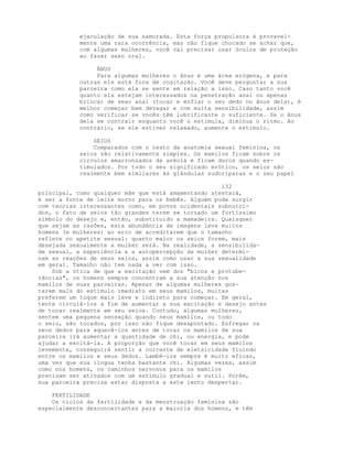 ejaculação de sua namorada. Esta força propulsora é provavel-
mente uma rara ocorrência, mas não fique chocado se achar que,
com algumas mulheres, você vai precisar usar óculos de proteção
ao fazer sexo oral.
ÂNUS
Para algumas mulheres o ânus é uma área erógena, e para
outras ele está fora de cogitação. Você deve perguntar a sua
parceira como ela se sente em relação a isso. Caso tanto você
quanto ela estejam interessados na penetração anal ou apenas
brincar de sexo anal (tocar e enfiar o seu dedo no ânus dela), é
melhor começar bem devagar e com muita sensibilidade, assim
como verificar se vocês têm lubrificante o suficiente. Se o ânus
dela se contrair enquanto você o estimula, diminua o ritmo. Ao
contrário, se ele estiver relaxado, aumente o estímulo.
SEIOS
Comparados com o resto da anatomia sexual feminina, os
seios são relativamente simples. Os mamilos ficam sobre os
círculos amarronzados da aréola e ficam duros quando es-
timulados. Por todo o seu significado erótico, os seios são
realmente bem similares às glândulas sudoríparas e o seu papel
132
principal, como qualquer mãe que está amamentando atestará,
é ser a fonte de leite morno para os bebês. Alguém pode surgir
com teorias interessantes como, em povos ocidentais subnutri-
dos, o fato de seios tão grandes terem se tornado um fortíssimo
símbolo do desejo e, então, substituído a mamadeira. Quaisquer
que sejam as razões, esta abundância de imagens leva muitos
homens (e mulheres) ao erro de acreditarem que o tamanho
reflete no apetite sexual: quanto maior os seios forem, mais
desejada sexualmente a mulher será. Na realidade, a sensibilida-
de sexual, a experiência e a autopercepção da mulher determi-
nam as reações de seus seios, assim como usar a sua sexualidade
em geral. Tamanho não tem nada a ver com isso.
Sob a ótica de que a excitação vem dos "bicos e protube-
râncias", os homens sempre concentram a sua atenção nos
mamilos de suas parceiras. Apesar de algumas mulheres gos-
tarem mais do estímulo imediato em seus mamilos, muitas
preferem um toque mais leve e indireto para começar. Em geral,
tente circulá-los a fim de aumentar a sua excitação e desejo antes
de tocar realmente em seu seios. Contudo, algumas mulheres,
sentem uma pequena sensação quando seus mamilos, ou todo
o seio, são tocados, por isso não fique desapontado. Esfregar os
seus dedos para aquecê-los antes de tocar os mamilos de sua
parceira irá aumentar a quantidade de chi, ou energia, e pode
ajudar a excitá-la. A proporção que você tocar em seus mamilos
levemente, conseguirá sentir a corrente de eletsicidade fluindo
entre os mamilos e seus dedos. Lambê-los sempre é muito eficaz,
uma vez que sua língua tenha bastante chi. Algumas vezes, assim
como nos homens, os caminhos nervosos para os mamilos
precisam ser ativados com um estímulo gradual e sutil. Porém,
sua parceira precisa estar disposta a este lento despertar.
FERTILIDADE
Os ciclos da fertilidade e da menstruação feminina são
especialmente desconcertantes para a maioria dos homens, e têm
 