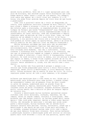 133
gerado muita polêmica. Este não é o lugar apropriado para uma
aula de biologia, mas existem alguns fatos biológicos que todo
homem deveria saber sobre o corpo de sua amante. Por exemplo,
você sabia que apesar de o óvulo viver por somente 12 a 24
horas, ela pode ficar grávida depois de cinco dias em que houve
a penetração?
Como isso é possível? Antes de o óvulo se desprender do
ovário, suas glândulas cervicais liberam um muco "fértil". Este
muco ajuda o sêmen a alcançar o óvulo e, em um intervalo de
dez minutos após a ejaculação, os espermatozóides já estão nas
trompas de Falópio que batem "ofegantemente" suas fímbrias em
direção ao óvulo. Entretanto, outros espermatozóides ficam no
revestimento do canal cervical, onde são alimentados e depois
liberados após um período de três a cinco dias. Logo, se você
penetrou em um sábado à noite e o muco fértil já se fazia
presente, e sua parceira não ovulou até a terça-feira seguinte,
você poderá se tornar papai na quarta-feira. (Este é um aviso do
serviço público de seu capítulo local da Família Planejada.)
Muitas mulheres reclamam que seus pais não se preocupa-
ram muito com o planejamento familiar nem aderiram aos
anticoncepcionais. Com o aumento do uso dos preservativos,
esta situação está mudando, mas não o suficiente. É bom
conhecer a diferença enue os mucos férteis e os inférteis, uma
vez que os preservativos também se rompem e nenhum controle
da natividade é infalível. O muco fértil é transparente, oleoso e
elástico. Se você colocá-lo entre os dedos, ele irá esticar à medida
que separa os dedos, e esses ficam ligados através de um fio de
muco fino e transparente. Se o muco for infértil, ele será branco,
viscoso, menos abundante e, ainda, ele não estica como o muco
fértil.
Se uma mulher não fica grávida é porque o sangue a as
células que foram preparadas para nutrir o óvulo fertilizado se
separaram, dando início à menstruação. O ciclo menstrual varia
muito. Poucas mulheres têm os exatos 28 dias de ciclo. Os ciclos
regulares podem variar de três a sete semanas, e há algumas
134
mulheres que menstruam duas a três vezes no ano. Ainda que a
menstruação seja diferente para cada mulher, o padrão normal
de sangramento começa com um pequeno fluxo de muco rosado
ou gotas de sangue, aumentando para um grande fluxo de
sangue vermelho e, depois, diminuindo para "sinais" amar-
ronzados antes de parar totalmente. Algumas mulheres sangram
muito, outras menos, mas a maioria só pára de sangrar depois
do terceiro dia.
Durante a menstruação muitas mulheres apresentam alguns
sintomas como seios doloridos, inchação, espinhas, dor de
cabeça, dores na região lombar, diarréia e constipação. (Nas
mulheres que têm herpes crônico, as feridas podem abrir nessa
época.) Como você pode imaginar, devido a todos esses descon-
fortos, não deixando de mencionar o estigma que ainda acom-
panha a menstruação, muitas mulheres não se sentem muito
sensuais durante este período. Outras, entretanto, acham que a
menstruação é uma época em que elas ficam mais excitadas. E
na verdade, algumas mulheres sentem cada ciclo como a época
em que seus desejos ficam mais intensos. Para certas mulheres
a penetração durante a menstruação pode até aliviar as cólicas.
Quanto mais você entender o ciclo de sua parceira, quanto mais
 