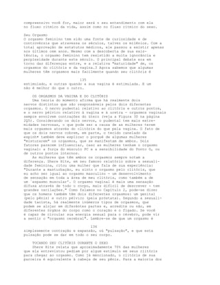 compreensivo você for, maior será o seu entendimento com ela
no fluxo rítmico da vida, assim como no fluxo rítmico do sexo.
Seu Orgasmo
O orgasmo feminino tem sido uma fonte de curiosidade e de
controvérsia que atravessa os séculos, talvez os milênios. Com a
total aprovação de estatutos médicos, ele passou a existir apenas
nos últimos cem anos. Mesmo com a descoberta de sua exis-
tência, o orgasmo feminino tem resistido a muita ignorância e
perplexidade durante este século. O principal debate era em
torno das diferenças entre, e a relativa "maturidade" de, os
orgasmos do clitóris e da vagina.3 Agora sabemos que algumas
mulheres têm orgasmos mais facilmente quando seu clitóris é
135
estimulado, e outras quando a sua vagina é estimulada. E um
não é melhor do que o outro.
OS ORGASMOS DA VAGINA E DO CLITÓRIS
Uma teoria do momento afirma que há realmente dois
nervos distintos que são responsáveis pelos dois diferentes
orgasmos. O nervo pudental relativo ao clitóris e outros pontos,
e o nervo pélvico relativo à vagina e à uretra - orgasmos vaginais
sempre envolvem contrações do útero (veja a Figura 30 na página
2Q5). Considerando os dois nervos, o pudental tem mais extre-
midades nervosas, o que pode ser a causa de as mulheres terem
mais orgasmos através do clitóris do que pela vagina. O fato de
que os dois nervos cobrem, em parte, o tecido canelado da
espinh• também deve explicar o porquê de algumas mulheres
"misturarem" os orgasmos, que se manifestam de ambos. Dois
fatores parecem influenciar, caso as mulheres tenham o orgasmo
vaginal: a força do músculo PC e a sensibilidade do Ponto G, ou
de outros pontos internos.
As mulheres que têm ambos os orgasmos sempre notam a
diferença. Shere Hite, em seu famoso relatório sobre a sexuali-
dade feminina, citou uma mulher que fala de sua experiência:
"Durante a masturbação, eu sinto o orgasmo pelo clitóris, que
eu acho ser igual ao orgasmo masculino - um desenvolvimento
de sensação em toda a área de meu clitóris, como também a de
um `espasmo muscular'. O orgasmo vaginal é mais uma sensação
difusa através de todo o corpo, mais difícil de descrever - tem
grandes oscilações." Como falamos no Capítulo 2, pode-se dizer
que os homens também têm dois diferentes orgasmos: um genital
(pelo pênis) e outro pélvico (pela próstata). Segundo a sexuali-
dade taoísta, há realmente inúmeros tipos de orgasmos, que
podem se alojar em diferéntes partes e, acredite ou não, em
diferentes órgãos do corpo como o coração e o fígado. Se você
é capaz de circular sua energia sexual para o cérebro, pode vir
a sentir o "orgasmo cerebral". Lembre-se de que um orgasmo é
136
simplesmente contração e expansão, oú "pulsação", e que esta
pulsação pode se dar em todo o seu corpo.
TOCANDO SEU CLITÓRIS DURANTE O SEXO
Shere Hite relata que aproximadamente 70% das mulheres
que ela entrevistou pediam por algum estímulo em seus clitóris
para chegar ao orgasmo. Como já mencionado, o clitóris de sua
parceira é equivalente à cabeça de seu pênis. Para a maioria dos
 