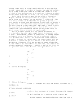 homens, essa região é a parte mais sensível de sua anatomia
sexual - assim como o clitóris o é para a maioria das mulheres.
Pedir a uma mulher que tenha um orgasmo sem estimular o seu
clitóris é como um homem ter um orgasmo sem estimular a cabeça
de seu pênis. Pode até ser feito, mas leva muito, muito tempo.
Então não é de admirar que, muitas mulheres na posição
"papai e mamãe" não conseguem atingir o orgasmo, uma vez
que a parte mais sensível de sua anatomia - o clitóris - não
está sendo estimulado diretamente. De quando em quando, o
osso púbico do homem pode se esfregar no clitóris, ou a própria
glande dele se encostar nesse osso durante a penetração, mas
não substituem a estimulação direta pelo pênis, dedos ou boca.
Não surpreende o fato de que Kinsey, Hunt e Hite terem des-
coberto que, aproximadamente, metade das mulheres nunca, ou
quase nunca, tiveram orgasmo com a penetração.
Muitas mulheres chegam mais facilmente ao orgasmo se
seus parceiros durante a penetraçáo também estimularem seus
clitóris. Normalmente, durante a penetração, os homens chegam
ao orgasmo muito mais depressa do que as mulheres (dois ou
três minutos contra vinte). Mas as mulheres podem conseguir
atingir o orgasmo tão rápido quanto os homens quando elas se
masturbam - presume-se que seja devido ao estímulo direto e
ao fato de fazerem do jeito que gostam. Um homem multiorgas-
mático contou a sua experiência ao acariciar o clitóris de sua
parceira enquanto faziam amor: "Quando eu estava por trás, ou
ela por cima, minhas mãos ficavam livres para tocar no seu
137
19A
180
8
i
• 120
ó
m&
á
I•
I - Clímax do Orgasmo
19B
180
8
p ó
• 120
ó•
E
! - Clímax do Orgasmo
FIGUMA 19. ORGASMOS MÚLTIPLOS DA MULHER: DISCRETO (A) E
CONTÍNUO (B)
(FOIfTE: HARTMAH E FlTHIAN)
clitóris. Isso realmente a levava à loucura. Ela começava
a gemer
tão alto que uma vez tivemos de parar e fechar as
janelas."
Alguns homens e mulheres podem até dizer que usar as
 