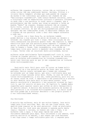 mulheres têm orgasmos discretos, outras têm os contínuos e
ainda outras têm uma combinação destes. Hartman, Fithian e o
co-autor Berry Campbell afirmam que cada padrão de orgasmo
da mulher é tão individual que poderia ser chamado de uma
"datiloscopia orgasmática". Como Lonnie Barbach salienta, tanto
a fisiologia como as expectativas culturais e pessoais influenciam
no modo como a sua parceira (e você) sente o orgasmo, que é
provavelmente uma das razões que levam as pessoas a terem um
padrão "médio" de orgasmo. Algumas mulheres têm um orgasmo
muito forte, outras têm um orgasmo suave, e ainda outras têm
um orgasmo contínuo. As que são multiorgasmáticas podem ter
qualquer uma das combinações acima. Ê importante lembrar que
o orgasmo de sua parceira (como o seu) será sempre diferente
a cada vez.
De acordo com o Sexo Kung Fu, as mulheres também
podem desviar a sua energia da pelve em direção ao cérebro e
estender seu orgasmo por todo o corpo. Esta circulação de chi
tanto energizará sua parceira quanto você. (No Capítulo ú, damos
exercícios para que sua parceira possa expandir o orgasmo.) Em
geral, as mulheres não se concentram tanto em suas genitálias
como os homens o fazem. Como conseqüência, elas obtêm um
tempo mais livre para sentir e expandir seus orgasmos em todo
o corpo. Talvez como um resultado desta prolixidade, muitas
mulheres sejam genitalmente "pré-orgasmáticas" (isto é, nunca
tiveram um orgasmo genital). No Capítulo ú, falamos de técnicas
para as mulheres pré-orgasmáticas se tornarem orgasmáticas,
assim como técnicas para as que já são orgasmáticas se tornarem
então multiorgasmáticas.
140
Será muito mais fácil para você se tornar um homem multi-
orgasmático se a sua parceira gostar de fazer amor por longos
períodos. Muitos casais reclamam que o homem não consegue
se estender por um tempo maior, que seja o suficiente para que
a parceira fique cansada antes dele. Porém, no caso de você se
tornar multiorgasmático, e ela não, tenha paciência, pois ela vai
se cansar antes de você. O importante é não pressioná-la e aceitar
os seus desejos seja para mais ou para menos prazer. Você
deveria encorajá-la a descobrir o seu potencial através do Capí-
tulo 6, que foi escrito só para ela. No Capítulo 9, também damos
sugestões para aqueles casais que sofrem um sério desequilíbrio
no apetite sexual. A maioria das mulheres gostaria de ajudar os
seus parceiros a se tornarem multiorgasmáticos, e a maior ajuda
que elas podem dar é procurar descobrir o seu próprio prazer e
a sua individualidade sexual.
Sua Excitação
A maioria das mulheres, mais do que muitos homens, leva muito
tempo para ficar excitada. Mas, uma vez que fique assim, seu
apetite pode superar ao de seus parceiros. (Como um praticante
do Sexo Kung Fu, você será uma exceção à segunda parte desta
regra.) Segundo o taoísmo, os homens são como o fogo, e as
mulheres como a água. O fogo pega rápido mas pode ser
facilmente debelado pela água. Para satisfazer a sua amante, você
precisa excitá-la ao máximo, o que requer que você mantenha
o seu fogo aceso o tempo suficiente para tal. O segredo para
 
