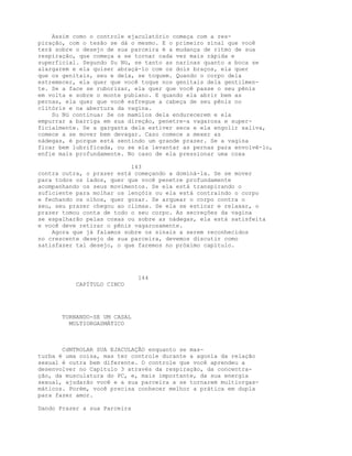 Assim como o controle ejaculatório começa com a res-
piração, com o tesão se dá o mesmo. E o primeiro sinal que você
terá sobre o desejo de sua parceira é a mudança de ritmo de sua
respiração, que começa a se tornar cada vez mais rápida e
superficial. Segundo Su Nü, se tanto as narinas quanto a boca se
alargarem e ela quiser abraçá-lo com os dois braços, ela quer
que os genitais, seu e dela, se toquem. Quando o corpo dela
estremecer, ela quer que você toque nos genitais dela gentilmen-
te. Se a face se ruborizar, ela quer que você passe o seu pênis
em volta e sobre o monte pubiano. E quando ela abrir bem as
pernas, ela quer que você esfregue a cabeça de seu pênis no
clitóris e na abertura da vagina.
Su Nü continua: Se os mamilos dela endurecerem e ela
empurrar a barriga em sua direção, penetre-a vagarosa e super-
ficialmente. Se a garganta dela estiver seca e ela engolir saliva,
comece a se mover bem devagar. Caso comece a mexer as
nádegas, é porque está sentindo um grande prazer. Se a vagina
ficar bem lubrificada, ou se ela levantar as pernas para envolvê-lo,
enfie mais profundamente. No caso de ela pressionar uma coxa
143
contra outra, o prazer está começando a dominá-la. Se se mover
para todos os lados, quer que você penetre profundamente
acompanhando os seus movimentos. Se ela está transpirando o
suficiente para molhar os lençóis ou ela está contraindo o corpo
e fechando os olhos, quer gozar. Se arquear o corpo contra o
seu, seu prazer chegou ao clímax. Se ela se esticar e relaxar, o
prazer tomou conta de todo o seu corpo. As secreções da vagina
se espalharão pelas coxas ou sobre as nádegas, ela está satisfeita
e você deve retirar o pênis vagarosamente.
Agora que já falamos sobre os sinais a serem reconhecidos
no crescente desejo de sua parceira, devemos discutir como
satisfazer tal desejo, o que faremos no próximo capítulo.
144
CAPÍTULO CINCO
TORNANDO-SE UM CASAL
MULTIORGASMÁTICO
CdNTROLAR SUA EJACULAÇÃO enquanto se mas-
turba é uma coisa, mas ter controle durante a agonia da relação
sexual é outra bem diferente. O controle que você aprendeu a
desenvolver no Capítulo 3 através da respiração, da concentra-
ção, da musculatura do PC, e, mais importante, da sua energia
sexual, ajudarão você e a sua parceira a se tornarem multiorgas-
máticos. Porém, você precisa conhecer melhor a prática em dupla
para fazer amor.
Dando Prazer a sua Parceira
 