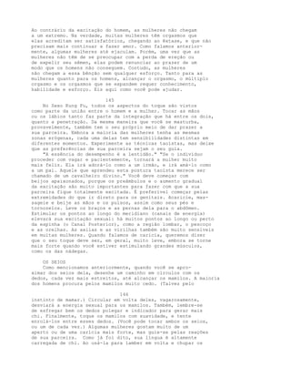 Ao contrário da excitação do homem, as mulheres não chegam
a um extremo. Na verdade, muitas mulheres têm orgasmos que
elas acreditam ser satisfatórios, chegando ao êxtase, e que não
precisam mais continuar a fazer amor. Como falamos anterior-
mente, algumas mulheres até ejaculam. Porém, uma vez que as
mulheres não têm de se preocupar com a perda de ereção ou
de expelir seu sêmen, elas podem renunciar ao prazer de um
modo que os homens não conseguem. Contudo, as mulheres
não chegam a essa bênção sem qualquer esforço. Tanto para as
mulheres quanto para os homens, alcançar o orgasmo, o múltiplo
orgasmo e os orgasmos que se expandem requer conhecimento,
habilidade e esforço. Eis aqui como você pode ajudar.
145
No Sexo Kung Fu, todos os aspectos do toque são vistos
como parte da união entre o homem e a mulher. Tocar as mãos
ou os lábios tanto faz parte da integração que há entre os dois,
quanto a penetração. Da mesma maneira que você se masturba,
provavelmente, também tem o seu próprio meio de dar prazer a
sua parceira. Embora a maioria das mulheres tenha as mesmas
zonas erógenas, cada uma delas tem sensibilidades distintas em
diferentes momentos. Experimente as técnicas taoístas, mas deixe
que as preferências de sua parceira sejam o seu guia.
"A essência do desempenho é a lentidão." "Se o indivíduo
proceder com vagar e pacientemente, tornará a mulher muito
mais feliz. Ela irá adorá-lo como a um irmão, e irá amá-lo como
a um pai. Aquele que aprendeu esta postura taoísta merece ser
chamado de um cavalheiro divino." Você deve começar com
beijos apaixonados, porque os preâmbulos e o aumento gradual
da excitação são muito importantes para fazer com que a sua
parceira fique totalmente excitada. É preferível começar pelas
extremidades do que ir direto para os genitais. Acaricie, mas-
sageie e beije as mãos e os pulsos, assim como seus pés e
tornozelos. Leve os braços e as pernas dela para o abdômen.
Estimular os pontos ao longo do meridiano (canais de energia)
elevará sua excitação sexual: há muitos pontos ao longo ou perto
da espinha (o Canal Posterior), como a região lombar, o pescoço
e as orelhas. As axilas e as virilhas também são muito sensíveis
em muitas mulheres. Quando falamos de caricia, queremos dizer
que o seu toque deve ser, em geral, muito leve, embora se torne
mais forte quando você estiver estimulando grandes músculos,
como os das nádegas.
OS SEIOS
Como mencionamos anteriormente, quando você se apro-
ximar dos seios dela, desenhe um caminho em círculos com os
dedos, cada vez mais estreitos, até alcançar os mamilos. A maioria
dos homens procura pelos mamilos muito cedo. (Talvez pelo
146
instinto de mamar.) Circular em volta deles, vagarosamente,
desviará a energia sexual para os mamilos. Também, lembre-se
de esfregar bem os dedos polegar e indicador para gerar mais
chi. Finalmente, toque os mamilos com suavidade, e tente
enrolá-los entre esses dedos. (Você pode tocar ambos os seios,
ou um de cada vez.) Algumas mulheres gostam muito de um
aperto ou de uma carícia mais forte, mas guie-se pelas reações
de sua parceira. Como já foi dito, sua língua é altamente
carregada de chi. Ao usá-la para lamber em volta e chupar os
 