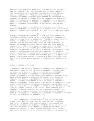 maduros, seja com 30 ou mais anos, que são capazes de igualar
tal performance." No livro Fundamentals of Human Sexuality
(Os Fundamentos da Sexualidade Humana), Dr. Herant Katcha-
dourian complementa: "Alguns homens conseguem inibir a
liberação do sêmen, enquanto experimentam as contrações do
orgasmo, em outras palavras, eles têm orgasmos não ejaculató-
rios. Tais orgasmos não parecem ser seguidos por um período
intransigente (perda de ereção), permitindo assim a esses ho-
mens ter orgasmos consecutivos, ou múltiplos, como as mu-
lheres."
Por que a maioria dos homens perde a habilidade de ser
multiorgasmático? É possível que para muitos deles a vontade de
ejacular, quando essa acontece, seja tão irresistível que supera
23
qualquer sensação do orgasmo e faz com que esses homens não
consigam distinguir entre os dois. Um homem multiorgasmático
descreveu a sua primeira ejaculação: "Ainda me lembro perfeita-
mente. Lá estava eu tendo meus orgasmos como era de
costume, mas só que desta vez jorrou um líquido branco. Eu
pensei que estava morrendo. Jurei a Deus que nunca mais me
masturbaria - claro que a promessa durou apenas um dia." Visto
que o orgasmo e a ejaculação geralmente ocorrem com uma
diferença de segundos um do outro, é natural confundi-los.l Para
tornar-se multiorgasmático você deve aprender (ou provavel-
mente reaprender) a separar as diferentes sensações da excitação
e deleitar-se com o orgasmo sem permitir que haja a ejaculação.
Assim, você poderá separar o orgasmo e a ejaculação dentro de
seu próprio corpo quando perceber a diferença que existe entre
eles.
Ondas Cerebrais e Reflexos
O orgasmo é uma das mais intensas e gratificantes sensações do
ser humano. Mas, se você já teve um orgasmo - e quase todos
os homens já o tiveram - não precisará de uma definição.
Contudo, nem todos os orgasmos se reproduzem da mesma
forma. O orgasmo difere de pessoa para pessoa e, algumas vezes,
para a mesma pessoa em momentos distintos. Entretanto, os
orgasmos dos homens compartilham de determinadas caracterís-
ticas, incluindo o movimento rítmico do corpo, o batimento
cardíaco acelerado, tensão muscular e, enfim, um repentino alívio
desta tensão incluindo contrações pélvicas. Também, eles ofere-
cem bem-estar. Em sua 13a edição, o livro Smith's General Urology
(Urologia Geral, segundo o Dr. Smith), após comentar que "o
orgasmo é o menos conhecido de todo o processo sexual", ele
explica que o orgasmo provoca "contrações rítmicas involuntá-
rias do esfíncter anal, respiração acelerada, taquicardia (batimen-
to cardíaco acelerado) e pressão alta".
24
Essas definições incluem mudanças que ocorrem em todo
o seu corpo. Não obstante, por um longo período, o orgasmo
foi visto - e ainda é por muitos homens - como apenas uma
tarefa dos genitais. No Ocidente, Wilhelm Reich, em seu polêmi-
co livro The Function of Orgasm (A Função do Orgasmo), foi o
primeiro a demonstrar que o orgasmo envolvia todo o corpo e
não apenas os genitais.2 No Oriente, os taoístas já sabiam, há
 