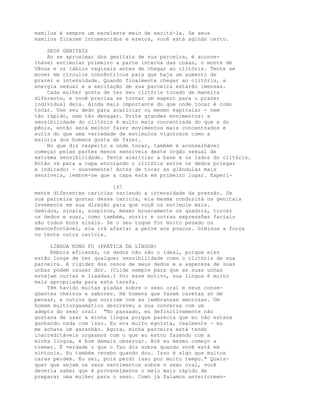 mamilos é sempre um excelente meio de excitá-la. Se seus
mamilos ficarem intumescidos e eretos, você está agindo certo.
SEUS GENITAIS
Ao se aproximar dos genitais de sua parceira, é aconse-
lhável estimular primeiro a parte interna das coxas, o monte de
Vênus e os lábios vaginais antes de chegar ao clitóris. Tente se
mover em círculos concêntricos para que haja um aumento de
prazer e intensidade. Quando finalmente chegar ao clitóris, a
energia sexual e a excitação de sua parceira estarão imensas.
Cada mulher gosta de ter seu clitóris tocado de maneira
diferente, e você precisa se tornar um expert para o prazer
individual dela. Ainda mais importante do que onde tocar é como
tocar. Use seu dedo para acariciar ou mesmo espiralar - nem
tão rápido, nem tão devagar. Evite grandes movimentos: a
sensibilidade do clitóris é muito mais concentrada do que a do
pênis, então será melhor fazer movimentos mais concentrados e
sutis do que uma variedade de estímulos vigorosos como a
maioria dos homens gosta de fazer.
No que diz respeito a onde tocar, também é aconselhável
começar pelas partes menos sensíveis deste órgão sexual de
extrema sensibilidade. Tente acariciar a base e os lados do clitóris.
Então vá para a capa enrolando o clitóris entre os dedos polegar
e indicador - suavemente! Antes de tocar as glândulas mais
sensíveis, lembre-se que a capa está em primeiro lugar. Experi-
147
mente diferentes carícias variando a intensidade da pressão. Se
sua parceira gostar dessa carícia, ela mesma conduzirá os genitais
levemente em sua direção para que voçê os estimule mais.
Gemidos, sinais, suspiros, mexer bruscamente os quadris, torcer
os dedos e suar, como também, sorrir e outras expressões faciais
são todos bons sinais. Se o seu toque for muito pesado ou
desconfortável, ela irá afastar a pelve aos poucos. Diminua a força
ou tente outra carícia.
LÍNGUA KUNG FU (PRÁTICA DA LÍNGUA)
Embora eficazes, os dedos não são o ideal, porque eles
estão longe de ter qualquer sensibilidade como o clitóris de sua
parceira. A rigidez dos ossos de seus dedos e a aspereza de suas
unhas podem causar dor. (Cuide sempre para que as suas unhas
estejam curtas e lixadas.) Por esse motivo, sua língua é muito
mais apropriada para esta tarefa.
Têm havido muitas piadas sobre o sexo oral e seus conse-
qüentes cheiros e sabores. Há homens que fazem caretas só de
pensar, e outros que sorriem com as lembranças amorosas. Um
homem multiorgasmático descreveu a sua conversa com um
adepto do sexo oral: "No passado, eu definitivamente não
gostava de usar a minha língua porque parecia que eu não estava
ganhando nada com isso. Eu era muito egoísta, realmente - eu
me achava um garanhão. Agora, minha parceira está tendo
inacreditáveis orgasmos com o que eu estou fazendo com a
minha língua, é bom demais observar. Até eu mesmo começo a
tremer. É verdade o que o Tao diz sobre quando você está em
sintonia. Eu também recebo quando dou. Isso é algo que muitos
caras perdem. Eu sei, pois perdi isso por muito tempo." Quais-
quer que sejam os seus sentimentos sobre o sexo oral, você
deveria saber que é provavelmente o meio mais rápido de
preparar uma mulher para o sexo. Como já falamos anteriormen-
 