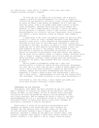 te, além de ser o mais fácil, é também o único meio pelo qual
algumas mulheres atingem o orgasmo.
148
Se você não for um adepto de cunilíngua, não é preciso
começar a praticar precipitadamente. Ao colocar a língua no
clitóris de sua parceira, seu nariz e rosto ficarão bem próximos
do monte de Vênus e bem abaixo do abdômen. Se é o odor que
você não gosta, você e ela podem tomar banho juntos ou passar
óleos perfumados. (Devemos mencionar que muitos homens são
avessos, ou com o tempo passam a aceitar, o cheiro da vagina
de sua parceira.) O melhor, claro, é não iniciar, direta ou
exclusivamente, no clitóris: use sua língua para tocar os peque-
nos lábios, o ponto sensível à base da vagina, como também o
períneo.
O importante é não ficar totalmente fixado nos genitais dela
e excluir o resto do corpo. Algumas mulheres ficam desligadas
durante o sexo oral, e esta sensação de desligamento pode ser
minorada se você usar as suas mãos para continuar a acariciar
as pernas, a barriga, os seios, as mãos e o rosto. Muitas mulheres
acham que ter os seus mamilos estimulados durante o sexo oral
pode aumentar em muito o seu prazer. Outras acham que isso
faz desviar a atenção da intensidade do estímulo no clitóris.
Quanto às técnicas clitoridianas, você deve tentar uma combina-
ção de roçar com os lábios, bater a língua e chupar. Alternar entre
usar a língua e chupar suavemente seu clitóris pode ser extrema-
mente prazeroso. Atenção, tenha cuidado para não pressionar
em demasia. Em geral, essa pressão deve ser rítmica, consistente
e leve.
Muitos homens erroneamente acham que o sexo oral
envolve enfiar a língua na vagina de suas parceiras. Normalmen-
te, este não é o caso, uma vez que a língua é quase sempre muito
curta e muito mole para estimular a vagina de uma mulher com
sucesso, apesar dos taoístas recomendarem uma técnica de
enganchar a língua e puxá-la para trás estimulando o Ponto G.
Vale a pena tentar - especialmente se você tem uma língua forte!
(Na realidade, você pode fortalecer a sua língua projetando-a e
encolhendo-a, como uma cobra, o mais rápido que puder por
um ou dois minutos. Pratique o quanto puder.)
149
PENETRANDO NA SUA PARCEIRA
Geralmente, seus dedos são mais eficazes do que sua língua
para o estímulo no interior da vagina de sua parceira. Você pode
enfiar um dedo, ou dois dedos, se ela já estiver muito excitada.
Circule-os em volta da parede da vagina a fim de descobrir onde
ela é mais sensível. Não se esqueça de tentar o Ponto G, que está
aproximadamente de 2,5 a 5 centímetros atrás do clitóris. Talvez
você possa enfiar os dedos para dentro e para fora (devagar em
princípio), simulando a ação de seu pênis.
Neste ponto, o tesão de sua parceira provavelmente está
chegando ao máximo e ela ávida para que você a penetre de
verdade. Mas não penetre logo. Coloque o pênis na mão como
se você estivesse levando-o para a vagina. Porém, antes de
penetrar, esfregue a cabeça do seu pênis no clitóris dela. Isso
ajudará a aumentar mais rápido o tesão dela. Então, penetre aos
poucos. Primeiro, 2 cm, depois 5 cm, e, então, recue um pouco,
 