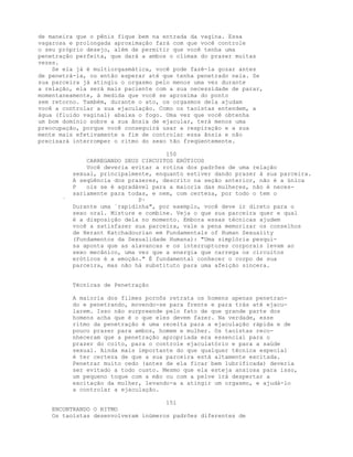 de maneira que o pênis fique bem na entrada da vagina. Essa
vagarosa e prolongada aproximação fará com que você controle
o seu próprio desejo, além de permitir que você tenha uma
penetração perfeita, que dará a ambos o clímax do prazer muitas
vezes.
Se ela já é multiorgasmática, você pode fazê-la gozar antes
de penetrá-la, ou então esperar até que tenha penetrado nela. Se
sua parceira já atingiu o orgasmo pelo menos uma vez durante
a relação, ela será mais paciente com a sua necessidade de parar,
momentaneamente, à medida que você se aproxima do ponto
sem retorno. Também, durante o ato, os orgasmos dela ajudam
você a controlar a sua ejaculação. Como os taoístas entendem, a
água (fluido vaginal) abaixa o fogo. Uma vez que você obtenha
um bom domínio sobre a sua ânsia de ejacular, terá menos uma
preocupação, porque você conseguirá usar a respiração e a sua
mente mais efetivamente a fim de controlar essa ânsia e não
precisará interromper o ritmo do sexo tão freqüentemente.
150
CARREGANDO SEUS CIRCUITOS ERÓTICOS
Você deveria evitar a rotina dos padrões de uma relação
sexual, principalmente, enquanto estiver dando prazer à sua parceira.
A seqüência dos prazeres, descrito na seção anterior, não é a única
P ois se é agradável para a maioria das mulheres, não é neces-
sariamente para todas, e nem, com certeza, por todo o tem o
` P·
Durante uma `rapidinha", por exemplo, você deve ir direto para o
sexo oral. Misture e combine. Veja o que sua parceira quer e qual
é a disposição dela no momento. Embora essas técnicas ajudem
você a satisfazer sua parceira, vale a pena memorizar os conselhos
de Herant Katchadourian em Fundamentals of Human Sexuality
(Fundamentos da Sexualidade Humana): "Uma simplória pesqui-
sa aponta que as alavancas e os interruptores corporais levam ao
sexo mecânico, uma vez que a energia que carrega os circuitos
eróticos é a emoção." É fundamental conhecer o corpo de sua
parceira, mas não há substituto para uma afeição sincera.
Técnicas de Penetração
A maioria dos filmes pornôs retrata os homens apenas penetran-
do e penetrando, movendo-se para frente e para trás até ejacu-
larem. Isso não surpreende pelo fato de que grande parte dos
homens acha que é o que eles devem fazer. Na verdade, esse
ritmo da penetração é uma receita para a ejaculação rápida e de
pouco prazer para ambos, homem e mulher. Os taoístas reco-
nheceram que a penetração apropriada era essencial para o
prazer do coito, para o controle ejaculatório e para a saúde
sexual. Ainda mais importante do que qualquer técnica especial
é ter certeza de que a sua parceira está altamente excitada.
Penetrar muito cedo (antes de ela ficar bem lubrificada) deveria
ser evitado a todo custo. Mesmo que ela esteja ansiosa para isso,
um pequeno toque com a mão ou com a pelve irá despertar a
excitação da mulher, levando-a a atingir um orgasmo, e ajudá-lo
a controlar a ejaculação.
151
ENCONTRANDO O RITMO
Os taoístas desenvolveram inúmeros padrões diferentes de
 