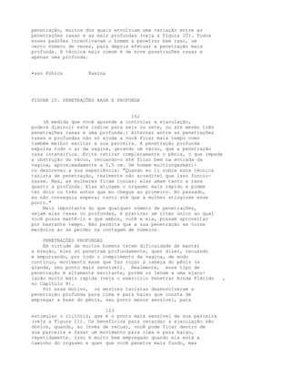 penetração, muitos dos quais envolviam uma variação entre as
penetrações rasas e as mais profundas (veja a Figura 20). Todos
esses padrões incentivavam o homem a penetrar bem raso, um
certo número de vezes, para depois efetuar a penetração mais
profunda. A técnica mais comum é de nove psnetrações rasas e
apenas uma profunda.
•asn Púhicn Raxina
FIGURA 20. PENETRAÇÕES RASA E PROFUNDA
152
(A medida que você aprende a controlar a ejaculação,
poderá diminuir este índice para seis ou sete, ou até mesmo três
penetrações rasas e uma profunda.) Alternar entre as penetrações
rasas e profundas não só ajuda a você ficar mais tempo como
também melhor excitar a sua parceira. A penetração profunda
expulsa todo o ar da vagina, gerando um vácuo, que a penetração
rasa intensifica. Evite retirar completamente o pênis, o que impede
a obstrução do vácuo, recuando-o até ficar bem na entrada da
vagina, aproximadamente a 2,5 cm. Um homem multiorgasmáti-
co descreveu a sua experiência: "Quando eu li sobre esta técnica
taoísta de penetração, realmente não acreditei que isso funcio-
nasse. Mas, as mulheres ficam loucas: elas amam tanto a rasa
quanto a profunda. Elas atingem o orgasmo mais rápido e podem
ter dois ou três antes que eu chegue ao primeiro. No passado,
eu não conseguia esperar tanto até que a mulher atingisse esse
ponto."
Mais importante do que qualquer número de penetrações,
sejam elas rasas ou profundas, é praticar um ritmo único ao qual
você possa mantê-lo e que ambos, você e ela, possam aproveitar
por bastante tempo. Não permita que a sua penetração se torne
mecânica ao se perder na contagem de números.
PENETRAÇÕES PROFUNDAS
Em virtude de muitos homens terem dificuldade de manter
a ereção, eles só penetram profundamente, quer dizer, recuando
e empurrando, por todo o comprimento da vagina, de modo
contínuo, movimento esse que faz roçar a cabeça do pênis (a
glande, seu ponto mais sensível). Realmente, esse tipo de
penetração é altamente excitante, porém os levam a uma ejacu-
lação muito mais rápida (veja o exercício Penetrar Ainda Flácido ,
no Capítulo 8).
Por esse motivo, os mestres taoístas desenvolveram a
penetração profunda para cima e para baixo que consta de
empregar a base do pênis, seu ponto menos sensível, para
153
estimular o clitóris, que é o ponto mais sensível de sua parceira
(veja a Figura 21). Os benefícios para retardar a ejaculação são
óbvios, quando, ao invés de recuar, você pode ficar dentro de
sua parceira e fazer um movimento para cima e para baixo,
repetidamente. Isso é muito bem empregado quando ela está a
caminho do orgasmo e quer que você penetre mais fundo, mas
 