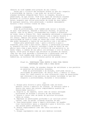 observe se você também está próximo de seu limite.
Saiba que o clitóris das mulheres difere no que diz respeito
à proximidade da vagina, o que pode ser um motivo para
algumas mulheres chegarem mais fácil ao orgasmo, durante a
penetração, do que outras. Você será capaz de estimular algumas
mulheres no clitóris apenas com a penetração para cima e para
baixo, enquanto que outras precisarão da ajuda de seus dedos.
De qualquer maneira, esta penetração o ajudará imensamente
durante o mais intenso transe do sexo.
DIREÇÕES DIFERENTES
Além da profundidade, você também pode variar a direção
na qual você penetra. Segundo a medicina chinesa, as partes da
vagina, como as do pênis, correspondem aos órgãos e glândulas
do corpo (veja a Figura 22). Para realmente satisfazer e energizar
sua parceira, você precisará estimular toda a vagina durante o
ato sexual. Embora lhe pareça trabalhoso, e você não tenha a
oportunidade de fazê-lo todas as vezes que tiver relações, sempre
que puder massageie a vagina de sua parceira com o seu pênis.
Comece pela penetração rasa - para a direita e para a
esquerda, para cima e para baixo. Depois, a penetração profunda
e, enquanto estiver lá dentro, esfregue a base da haste de seu
pênis, para cima e para baixo no clitóris de sua parceira e, ao
mesmo tempo, a cabeça de seu pênis irá esfregar o colo do útero.
Agora, recue para um ângulo que estimule as paredes da vagina.
(Uma vez que você aprendeu a diferenciar a penetração rasa da
profunda, você também pode tentar a meia profundidade.)
Lembre-se, as mulheres têm diferentes pontos de grande sensi-
154
F•uw• Z1. PENETRAÇAO PARA DENTRO E PARA FORA VERSUS
PENETRAQÃO PARA CIMA E PARA BAIXO
bilidade, então, há grandes chances de satisfazer a sua parceira
ao penetrar em diferentes direções.
Além da profundidade e da direção, você pode variar a
velocidade da penetração. No século XVII, o médico Li Tung-
hsüan Tzu tomou poesia os nove diferentes tipos de penetrações
que oferecem à sua parceira uma enomze variedade no que diz
respeito a profundidades, direções e velocidades:
155
1. Ataque pela direita e pela esquerda como um bravo
general contra o exército do inimigo. [A fantasia sobre a
guerra dos sexos não estava completamente ausente da
sexualidade taoísta.]
2. Erga-se e, de repente, salte como um cavalo selvagem
pinoteando em direção a encosta de uma montanha.
3. Avance e recue como um bando de gaivotas brincando
sobre as ondas.
4. Empregue as penetrações profundas e as carícias provo-
cantes, como um pardal colhendo migalhas de pão.
5. Faça penetrações rasas e depois profundas, em seqüên-
cias inalteráveis (para a esquerda e para a direita), como
uma grande pedra afundando no mar.
6. Avance vagarosamente como uma cobra entrando em
sua toca.
7. Ataque rapidamente como um rato medroso correndo
 