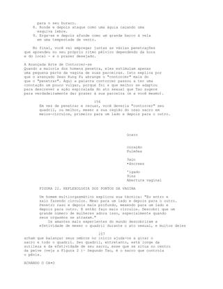 para o seu buraco.
8. Ronde e depois ataque como uma águia caçando uma
esquiva lebre.
9. Erga-se e depois afunde como um grande barco à vela
em uma tempestade de vento.
No final, você vai empregar juntas as várias penetrações
que aprendeu no seu próprio ritmo pélvico dependendo da hora
e do local - e o prazer desejado.
A Avançada Arte de Contorcer-se
Quando a maioria dos homens penetra, eles estimulam apenas
uma pequena parte da vagina de suas parceiras. Isto explica por
que o avançado Sexo Kung Fu abrange o "contorcer" mais do
que o "penetrar". Aqui a palavra contorcer passou a ter uma
conotação um pouco vulgar, porque foi a que melhor se adaptou
para descrever a ação espiralada do ato sexual que Tao sugere
para verdadeiramente dar prazer à sua parceira (e a você mesmo).
156
Em vez de penetrar e recuar, você deveria "contorcer" seu
quadril, ou melhor, mexer a sua região do osso sacro em
meios-círculos, primeiro para um lado e depois para o outro.
úcaro
coração
Pulmões
3aço
•âncrees
'ígado
9ins
Abertura vaginal
FIGURA 22. REFLEXOLOGIA DOS PONTOS DA VAGINA
Um homem multiorgasmático explicou sua técnica: "Eu entro e
saio fazendo círculos. Mexo para um lado e depois para o outro.
Penetro raso e depois mais profundo, mexendo para um lado e
depois para outro. E então faço mais círculos. Descobri que um
grande número de mulheres adora isso, especialmente quando
seus orgasmos se atrasam."
Os amantes mais experientes do mundo descobriram a
efetividade de mexer o quadril durante o ato sexual, e muitos deles
157
acham que balançar seus ombros no início ajuda-os a girar o
sacro e todo o quadril. Seu quadril, entretanto, está longe da
sutileza e da efetividade de seu sacro, esse que se situa no centro
da pelve (veja a Figura 2 )· Segundo Tao, é o sacro que controla
o pênis.
ACHANDO O CA•O
 