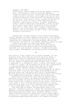 GIRANDO O SEU SACRO
Em princípio, suas rotações virão de seu quadril ou pelve,
pois, provavelmente, você não costumava empregar a
rotação da região do sacro, a menos que você já praticasse
a dança latina ou africana. Dê um tempo, pois no fim você
conseguirá espiralar, "contorcer-se", com movimentos sutis
de seu sacro. Para isolar o sacro, coloque uma das mãos no
seu púbis e a outra no sacro e tente espiralar para a
esquerda e depois para a direita. A seguir, experimente
erguer o pênis à medida que você empurra o cóccix (a base
de seu sacro) para frente (curvando as costas levemente
para trás), e então tente baixar o pênis à medida que
empurra o seu cóccix para trás (arqueando a espinha aos
poucos). Uma vez que tenha isolado o sacro, você consegue
realmente contorcer-se.
Segundo Tao, um prego (penetrar reto) penetra facilmente,
porém o parafuso (circular) demora um pouco mais. Elvis Presley
costumava fazer esses giros pélvicos no palco, que surtiam um
grande efeito e aumentavam a sua popularidade. Uma vez que
você dominar esta técnica, irá receber semelhante aplauso na cama.
Ainda há um tempo e um lugar para aquela velha e
inflexível penetração sobre um estrado de molas rangendo,
principalmente se sua parceira gosta de uma penetração bem
profunda e se você tem muito controle. Um homem multiorgas-
mático expôs: "Normalmente, as mulheres gostam da penetração
158
mais forte no final, quando elas já estão relaxadas. Se isso
acontecer muito cedo, pode ser um pouco doloroso. Então, à
medida que o tesão vai aumentando, eu me pego penetrando
cada vez mais fundo, porque elas demonstram que estão queren-
do isso. Quando o orgasmo chega para mim mais cedo, eu faço
a respiração e, se necessário, retiro o pênis; então passo a usar
os dedos e a língua." Um dos benefícios de se usar o preservativo
- o que discutiremos mais tarde neste capítulo na seção
chamada "Quando Começar: Algumas Palavras sobre o Sexo
Seguro" - é que, ao tirar um pouco a sensibilidade de seu pênis,
você pode fazer o sexo por mais tempo, principalmente se sua
parceira quiser que você penetre mais forte e profundamente.
Mas você precisa ter certeza de que continua ligado à sua virilha
e que também está monitorando o aumento de sua excitação.
Quanto mais você praticar, mais controle obterá e menos
precisará retirar o pênis. Um homem multiorgasmático falou o
que ele faz quando se aproxima do ponto sem retorno: "Quando
estod fazendo amor e começo a sentir que vou gozar, tento escutar
o meu corpo, e falo com minha parceira onde estou e o quanto
estou perto de gozar. E se estou realmente muito próximo, paro
e faço a respiração funda, o que faz o meu corpo relaxar."
Você agirá bem se come•ar com penetraÇões rasas ou em
espirais. (A prática taoísta é o oposto dos sentimentos egoístas,
pequenos e ansiosos expressados na descrição popular sobre a
sexualidade masculina "Vapt, vupt, obrigado, senhora".) Como
todas as práticas físicas e espirituais, o sexo requer ambas: a
disciplina e a inovação. Fique atento a ambos: ao padrão médio
de prazerosas penetraçòes/contorções e às inúmeras variações
 