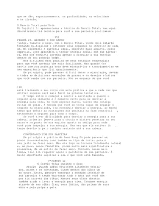 que se dão, espontaneamente, na profundidade, na velocidade
e na direção.
O Desvio Total para Dois
No Capítulo 3, apresentamos a técnica do Desvio Total, mas aqui,
discutiremos tal técnica para você e sua parceira praticarem
159
FIGURA 23. GIRANDO O SEU SACRO
juntos. Durante o sexo, com o Desvio Total, vocês dois estarão
tentando multiplicar e estender seus orgasmos no interior de cada
um. No exercício A Parceria Ideal, descrito mais adiante, nesse
capítulo, você aprenderá a trocar energia sexual com sua parcei-
ra, mas por enquanto aprenda apenas a circular a sua energia
dentro de seu próprio corpo.
Nós dividimos essa prática em seus estágios seqüenciais
para que você aprenda com mais facilidade. Mas quando for
usá-la com sua parceira esta deve misturá-las e transformá-las em
uma experiência que flui graciosamente.
Em princípio, pode parecer difícil deter a ejaculação, devido
a todas as deliciosas sensações de prazer e os desejos efusivos
que você sente com sua parceira. Não se esqueça de que você
160
está treinando o seu corpo com esta prática e que a cada vez que
obtiver sucesso será mais fácil na próxima tentativa.
O tempo entre o começar a sentir a excitação e quando o
orgasmo está iminente é o momento certo para se desviar a
energia para cima. Se você esperar muito, talvez não consiga
evitar de gozar. A medida que você se torna capaz de separar o
orgasmo da ejaculação, irá conseguir desviar a energia, ao mesmo
tempo que sentir as contrações dos genitais na fase contrátil ,
estendendo o orgasmo para todo o corpo.
Se você tiver dificuldade para desviar a energia para a sua
cabeça, primeiro leve-a para o cóccix e sinta-a penetrar no seu
sacro e no ponto de sua espinha oposto ao umbigo para onde
você pode despejar a sua energia. Uma vez que ela estiver lá ,
tente desviá-la pelo caminho restante até a sua cabeça.
CONVERSANDO COM SUA PARCEIRA
Em princípio a prática do Sexo Kung Fu pode parecer um
pouco inconveniente, como também um tipo de corte, para o
seu jeito de fazer sexo. Mas ela logo se tornará totalmente natural
e, em pane, menos frenética, porém muito mais significativa e
prazerosa, de um estilo de fazer amor. Contudo, nesse meio
tempo, isso irá requerer apoio e paciência de sua parceira. É
muito importante explicar a ela o que você está fazendo.
F•RCfCIO 12
O Desvio Total Durante o Sexo
Abraço Quando ambos estiverem altamente excita-
dos, parem e se contenham. Olhem dentro dos olhos um
do outro. Então, procure enxergar a bondade interior de
sua parceira e tente expressar todo o amor que você tem
por ela através dos olhos. Manter seus olhos abertos
também ajuda a levar a energia para cima. Troquem energia
através de seu olhar fixo, seus lábios, das palmas de suas
mãos e pela própria pele.
 