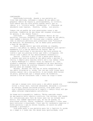 161
CONTINUAÇÃO
Penetração/contorção Quando a sua parceira es-
tiver bem excitada, esfregue a cabeça de seu pênis nos
pequenos lábios da vagina e, principalmente, no clitóris.
Você saberá que ela está pronta quando sentir que os
lábios e o clitóris estão intumecidos e liberando um
abundante sumo vaginal. Penetre, então, aos poucos.
Comece com um padrão de nove penetrações rasas e uma
profunda. (Lembre-se de que essas são algumas orientaçõ-
es gerais, e não regras fixas.)
Contração Enquanto permanecer dentro de sua
parceira, contraia levemente a cabeça e a base de seu pênis,
como também o músculo PC. Procure usar a mente, assim
como os músculos pélvicos para pressionar esse "conjunto"
de músculos. Se necessário, use os dedos para pressionar
a base de seu pênis.
Pausa Quando sentir que está próximo ao orgasmo,
retire o seu pênis (a cabeça, mais precisamente) para aproxi-
madamente 2,5 a 5cm da abertura da vagina. Não se
esqueça de participar à sua parceira que está próximo do
limite e que ela precisa evitar que você o ultrapasse. (Só
retire todo o pênis se for absolutamente necessário.)
Desviar Contraia o ânus e use a mente para desviar
a energia que está na ponta de seu pênis para o períneo e
cóccix, e depois pela espinha leve-a até a sua cabeça (veja
o Desvio Moderado e o Desvio Total no Capítulo 3). Isso
ajudará a espalhar a energia orgasmática de seus genitais,
diminuindo a ânsia de ejacular enquanto estende o orgasmo
genital para um orgasmo total.
Relaxar Relaxar faz com que as veias sangüíneas de
seu pênis dilatem-se e, ainda, faz com que você troque mais
energia sexual com a sua parceira. A sua ereção deve baixar
um pouco, permitindo que o sangue pleno de hormônios
retorne a fim de fortalecer todo o resto do corpo e fazer
162
CONTINUAÇÃO
com que o sangue novo corra para o seu pênis quando ele
voltar a ficar duro. Continue abraçando, beijando e circulan-
do energia. Quando estiverem prontos, você pode conti-
nuar a penetrar/contorcer-se e repetir o Desvio Total até que
ambos estejam completamente satisfeitos.
Um homem multiorgasmático lembrou: "Minha namorada reagia
de uma maneira muito aberta e positiva. Com certeza, sua reação
foi influenciada pelo fato de nosso sexo ter se tornado mais
bonito. Era também importante que, de vez em quando, eu
praticasse sozinho. Assim, raramente, interrompia o nosso sexo
para controlar a ejaculação. Claro que foi necessário explicar à
minha parceira o que eu estava fazendo, só assim ela pôde
entender o processo."
Você pode pedir à sua parceira para ler o Capítulo 6, porém
se o tempo e o tesão não lhe derem essa oportunidade, você
 