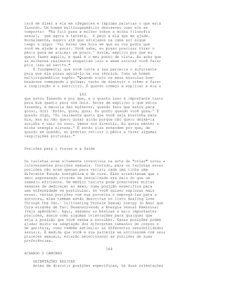 terá de dizer a ela em ofegantes e rápidas palavras o que está
fazendo. Um homem multiorgasmático descreveu como ele se
comporta: "Eu falo para a mulher sobre a minha filosofia
sexual, que agora é taoísta. E peço a ela que me ajude.
Normalmente, espero até que estejamos na cama por algum
tempo e digo: `Vai haver uma hora em que eu vou pedir que
você me ajude a parar. Você sabe, eu posso precisar tirar o
pênis para me acalmar um pouco.' Assim, explico por que eu
quero fazer aquilo, e qual é o meu ponto de vista. Eu acho que
as mulheres realmente respeitam isso e amam escutar você falar
pois isso as excita." ,
É fundamental que você conte à sua parceira o suficiente
para que ela possa apoiá-lo na sua técnica. Como um homem
multiorgasmático expôs: "Quando sinto os meus músculos bom-
beadores começando a pulsar, tenho de diminuir o ritmo e fazer
a respiração e o exercício. É quando começo a explicar a ela o
163
que estou fazendo e por que, e o quanto isso é importante tanto
para mim quanto para nós dois. Antes de explicar o que estou
fazendo, a maioria das mulheres, quando falo que estou para
gozar, diz: `Então, goza, goza. Eu gosto quando você goza.' É
quando digo, 'Eu realmente gosto que você seja boazinha para
mim, mas eu não quero gozar ainda porque não quero deixá-la
sozinha e cair no sono. Vamos nos divertir. Eu quero manter a
minha energia elevada.' E então elas entendem por que, de
quando em quando, eu preciso retirar o pênis e fazer algumas
respirações profundas."
Posições para o Prazer e a Saúde
Os taoístas eram altamente inventivos na arte de "criar" novas e
interessantes posições sexuais. Contudo, para os taoístas essas
posições não eram apenas para variar; cada uma tinha uma
diferente função energética e de cura. Eles acreditavam que o
amor expressado através da sexualidade era mais do que um
remédio eficiente. Um médico taoísta pode prescrever muitas
semanas de dedicação ao sexo, numa posição específica para
uma enfermidade em particular. Se você quiser explorar mais
essas. várias posições com sua parceira e empregá-las para a
autocura, elas também estão descritas no livro Healing Love
Through the Tao.· Cultivating Feynale Sexual Energy (O Amor que
Cura através de Tao: Desenvolvendo a Energia Sexual Feminina)
(veja apêndice). Aqui, daremos as básicas e mais importantes
posições, assim como algumas orientações para qualquer que
seja a posição que você venha a escolher. Essas posições podem
ajudar muito na adaptação dos diferentes tamanhos de corpos e
de genitais, como também estimular as diferentes sensibilidades
sexuais. À medida que você e sua parceira se entrosarem com seus
prazeres sexuais, estarão selecionando as posições de suas
preferências.
164
ACHANDO O CAMINHO
ORIENTAÇÕES BÁSICAS
Antes de discutir posições específicas, há duas orientações
 