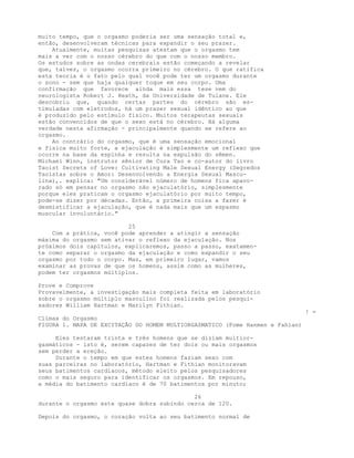 muito tempo, que o orgasmo poderia ser uma sensação total e,
então, desenvolveram técnicas para expandir o seu prazer.
Atualmente, muitas pesquisas atestam que o orgasmo tem
mais a ver com o nosso cérebro do que com o nosso membro.
Os estudos sobre as ondas cerebrais estão começando a revelar
que, talvez, o orgasmo ocorra primeiro no cérebro. O que ratifica
esta teoria é o fato pelo qual você pode ter um orgasmo durante
o sono - sem que haja qualquer toque em seu corpo. Uma
confirmação que favorece ainda mais essa tese vem do
neurologista Robert J. Heath, da Universidade de Tulane. Ele
descobriu que, quando certas partes do cérebro são es-
timuladas com eletrodos, há um prazer sexual idêntico ao que
é produzido pelo estímulo físico. Muitos terapeutas sexuais
estão convencidos de que o sexo está no cérebro. Há alguma
verdade nesta afirmação - principalmente quando se refere ao
orgasmo.
Ao contrário do orgasmo, que é uma sensação emocional
e física muito forte, a ejaculação é simplesmente um reflexo que
ocorre na base da espinha e resulta na expulsão do sêmen.
Michael Winn, instrutor sênior de Cura Tao e co-autor do livro
Taoist Secrets of Love: Cultivating Male Sexual Energy (Segredos
Taoístas sobre o Amor: Desenvolvendo a Energia Sexual Mascu-
lina),. explica: "Um considerável número de homens fica apavo-
rado só em pensar no orgasmo não ejaculatório, simplesmente
porque eles praticam o orgasmo ejaculatório por muito tempo,
pode-se dizer por décadas. Então, a primeira coisa a fazer é
desmistificar a ejaculação, que é nada mais que um espasmo
muscular involuntário."
25
Com a prática, você pode aprender a atingir a sensação
máxima do orgasmo sem ativar o reflexo da ejaculação. Nos
próximos dois capítulos, explicaremos, passo a passo, exatamen-
te como separar o orgasmo da ejaculação e como expandir o seu
orgasmo por todo o corpo. Mas, em primeiro lugar, vamos
examinar as provas de que os homens, assim como as mulheres,
podem ter orgasmos múltiplos.
Prove e Comprove
Provavelmente, a investigação mais completa feita em laboratório
sobre o orgasmo múltiplo masculino foi realizada pelos pesqui-
sadores William Hartman e Marilyn Fithian.
! =
Clímax do Orgasmo
FIGURA 1. MAPA DE EXCITAÇÃO DO HOMEM MULTIORGASMATICO (Fome Hanmen e Fahian)
Eles testaram trinta e três homens que se diziam multior-
gasmáticos - isto é, serem capazes de ter dois ou mais orgasmos
sem perder a ereção.
Durante o tempo em que estes homens faziam sexo com
suas parceiras no laboratório, Hartman e Fithian monitoravam
seus batimentos cardíacos, método eleito pelos pesquisadores
como o mais seguro para identificar os orgasmos. Em repouso,
a média do batimento cardíaco é de 70 batimentos por minuto;
26
durante o orgasmo este quase dobra subindo cerca de 120.
Depois do orgasmo, o coração volta ao seu batimento normal de
 