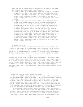 básicas que ajudarão você a selecionar a posição correta
dependendo da disposição e do momento:
1. Para relaxar e se harmonizar com sua parceira, encoste
as partes similares do corpo: lábios com lábios, mãos
com mãos, genitais com genitais. Para estimular e excitar
um ao outro, coloque juntas as diferentes partes do
corpo: lábios nas orelhas, boca nos genitais, genitais no
ânus.
2. A pessoa que se mexe (geralmente a que está por cima),
passa mais energia para a outra pessoa. Esta pode se
mexer, também, a fim de complementar o movimento da
pessoa que está por cima, o que favorecerá a expansão,
a circulação e a troca de chi com maior rapidez. No
Ocidente presumimos que a pessoa que está por cima é
a dominante. Como a compreensão taoísta é diferente, a
pessoa que está por cima é quem realmente está servindo
a outra, emitindo mais energia curativa para ela, ou ele.
O tesão e a saúde, não a potência, são as principais
preocupações dos habilidosos taoístas.l O seu modo de
fazer sexo deveria seguir essas orientações para que
ambos, você e sua parceira, se harmonizem e se excitem,
curem e sejam curados.
O HOMEM POR CIMA
Mesmo antes de os missionários firmarem a sua posição na
China, os taoístas já estavam bem familiarizados com a posição
na qual o homem deita sobre a mulher, normalmente agüentan-
do-se nas próprias mãos ou cotovelos. Um dos principais bene-
fícios desta posição é que você e sua parceira podem se olhar
165
dentro dos olhos e se beijarem apaixonadamente. A posição face
a face é bastante satisfatória tanto para as suas emoções quanto
para todos os cinco órgãos sensitivos (olhos, língua, orelhas,
nariz e pele) pois ficam em contato direto. Esses órgãos, princi-
palmente a língua e os olhos, são os maiores condutores de
energia vital (veja "Sexualizando o Espírito" mais adiante neste
capítulo).
FIGURA 24. POSIÇÃO COM O HOMEM POR CIMA
Nessa posição, sua parceira pode correr a mão ao longo de
sua espinha para ajudá-lo a desviar a sua energia para a cabeça.
Também, nessa posição, muitas partes de seu corpo - pernas,
barriga, peito e assim por diante - estão em contato com as
dela, e seu peso sobre o osso púbico e os seios dela fazem com
que ela fique cada vez mais excitada. Esta posição permite que
você empregue as técnicas de penetração e contorção, satisfazen-
do a sua parceira e mantendo o controle de sua excitação.
O principal inconveniente desta posição é que, normalmen-
te, suas mãos ficam envolvidas em lhe apoiar e o Ponto G de sua
parceira passa quase que completamente despercebido, a menos
que você incline o seu sacro fazendo um ângulo com seu pênis.
Você pode resolver este problema colocando um travesseiro sob
166
 