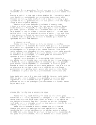 as nádegas de sua parceira, fazendo com que a pelve dela fique
inclinada para trás. Ela também pode dobrar as pernas sobre seus
•
braços e ombros, o que tem o mesmo efeito do travesseiro, assim
como facilita a penetração mais profunda. Quanto mais alto
ficarem as pernas, mais profunda será a sua penetração, o que
ajudará em muito, principalmente se sua parceira tem uma vagina
larga e você um pênis pequeno.
Lembre-se de que, segundo o taoísmo, o homem é como
o fogo e a mulher como a água. Uma vez que as mulheres levam
muito tempo para "ferver", é sempre bom que o homem comece
por cima. Quando a mulher está altamente excitada e há risco
dela apagar o fogo do homem (fazendo-o ejacular), talvez seja
melhor você trocar de posição deixando a mulher ficar por cima,
o que permite ao homem se concentrar com maior facilidade, e
a mulher pode até parar de se mexer à medida que o homem se
aproxima do ponto sem retorno.
A MULHER POR CIMA
Nessa posição, o homem se deita de costas e a mulher
monta sobre ele. A maioria dos homens acha que essa é a posição
mais fácil para aprender a controlar a ejaculação e tornar-se
multiorgasmático. O motivo é que, nessa posição, você pode
tanto relaxar seus músculos pélvicos quanto prestar mais atenção
no seu grau de excitação. A gravidade também tem a sua parte
no controle da ejaculação, e o homem pode se concentrar e
desviar a energia pela espinha.
Também, nessa posição, a sua parceira pode conduzir o
seu pênis para os locais mais sensíveis de sua vagina, inclusive
o Ponto G, tendo a oportunidade de descobrir que esta posição
pode torná-la multiorgasmática. Outrossim, a parceira pode
manter a cabeça do pênis no ponto mais sensível, que é a 2,5 cm
da abertura da vagina, o que é mais difícil para um homem
permanecer neste ponto, pois, quando ele está por cima tende
a enterrar seu pênis com maior profundidade encontrando uma
167
área mais apertada e é o que pode fazê-lo terminar mais cedo.
Além do que, como é sabido, nessa posição, a parceira pode
espiralar o sacro fazendo com que o pênis se esfregue nas
paredes da vagina em quaisquer profundidades e direções, dando
maior excitação.
FIGURA 25. POSIÇÃO COM A MULHER POR CIMA
Nessa posição, você também pode usar os seus dedos para
estimular o clitóris, ajudando-a a atingir o clímax. Outro benefícin
desta posição é que você pode chupar ou acariciar os seios de
sua parceira enquanto faz amor. Segundo os antigos taoístas,
você pode sorver a energia sexual de sua parceira através de seus
lábios, sua vagina e seus seios.
Essa posição também é especialmente boa para aqueles
homens que são muito maiores que suas parceiras ou têm a
tendência de ejacular rapidamente, ou ainda, quando a mulher
já está com alguns meses de gravidez (a sua barriga desenvolvida
não pode ser pressionada). Tanto os homens mais idosos quanto
 