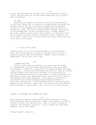 168
os que têm problemas de coração acharn esta posição de muita
valia, uma vez que eles não precisam desperdiçar maior quanti-
dade de energia.
DE LADO
Essa posição requer um relativo esforço de cada parceiro
e, por essa razão, ela é boa para os estágios mais avançados da
relação sexual. Não só é necessária alguma habilidade para
alcançá-la, como também uma certa coordenação para mantê-la,
crendo-se, assim, que ela se adapta melhor àqueles amantes que
já se conhecem bem. Talvez seja mais fácil o homem começar
por cima e depois rolar para o lado direito, ou esquerdo. Além
de não exigir um maior esforço, a posição traz o benefício de
ficar face a face e com o contato total do corpo, permitindo uma
troca maior de energia.
co. rvJ,yr•V Ut LHUU
Contudo, pode vir a ficar desconfortável ou inconveniente, a
menos que os movimentos do corpo de sua parceira e os seus
próprios estejam bem sincronizados. Também, nessa posição, a
penetração fica um tanto mais rasa.
169
O HOMEM POR TRÁS
Esse é o modo como os animais, cuja principal motivação
é a fecundação, se posicionam. Nessa posição, como você pode
ter notado, a vagina de sua parceira fica especialmente apertada,
o que torna o controle da ejaculação mais difícil. Essa é a melhor
posição quando você está pouco excitado ou já domina bem a
sua habilidade de controlar a ejaculação. O motivo pelo qual sua
parceira se sente mais apertada é que, nessa postura do corpo,
você penetra mais profundamente, o que explica o porquê de
as mulheres que gostam da penetração profunda tenderem a
pedir por essa posição. A profundidade pode ser controlada pelo
ângulo de sua parceira: quanto mais ela se inclinar para frente,
mais profunda é a penetração. Como já foi dito, é uma posição
FIGURA 27. POSIQÃO COM O HOMEM POR TRAS
170
muito boa para aqueles homens que têm pênis pequenos ou para
as mulheres que têm vaginas mais largas, pois permite o estímulo
direto ao Ponto G de sua parceira. Como o clitóris recebe um
estímulo relativamente indireto, é uma situação que você pode
remediar com os seus dedos.
"Sexualizando" o Espírito
 