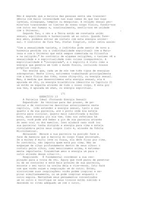 Não é segredo que a maioria das pessoas sente uma transcen-
dência com maior intensidade nas suas camas do que nas suas
igrejas, sinagogas, templos ou mesquitas. A relação sexual per-
mite-nos transcender os limites do nosso corpo físico, fundir-nos
com outro ser humano e, ocasionalmente, sentir-nos em unidade
com o Universo. .
Segundo Tao, o céu e a Terra estão em constante união
sexual, equilibrando e harmonizando um ao outro. Quando faze-
mos amor, podemos entrar em contato com esta energia univer-
sal. O instrutor de Cura Tao, Stefan Siegrist, inter retou assim:
p
'Com a sexualidade taoísta, o indivíduo pode sentir de novo a
harmonia perdida (ou a individualidade espiritual) com a Natu-
reza e com o Universo que está sempre comentada na filosofia
e na religião." Ao contrário de algumas religiões, o taoísmo vê a
sexualidade e a espiritualidade como coisas inseparáveis. A
espiritualidade é "incorporada", e o espírito é visto como a
energia que penetra em todo o mundo físico, incluindo nossos
próprios corpos.
Tao ensina que, cada um de nós tem três tipos de energias
sobrepostas. Neste livro, estivemos trabalhando principalmente
com a mais física das três, nossa ching-chi, ou energia sexual.
Mas, à medida que desenvolvemos esta energia sexual, ela é
apurada em chi, ou energia bioelétrica (descrita no Capítulo 2)
ue então se espalha através de todo o nosso corpo. E esta por
sua vez, é apurada em shen, ou energia espiritual.
171
EXERCÍCIO 13
A Parceira Ideal (Trocando Energia Sexual)
Expandiodo As técnicas para dar prazer, de pe-
netrar e de contorcer-se descritas anteriormente neste
capítulo, irão estender a energia sexual, tanto a sua
quanto a da sua parceira, até o ponto onde ela esteja
pronta para circular. Quanto mais lubrificada a mulher
está, mais energia yin ela tem. Como nos referimos há
pouco, você pode até beber a yin de sua parceira através
do sexo oral ou dos mamilos. Isso ajudará caso você (ou
sua parceira) tenha dirigido a energia para cima e esteja
circulando-a pelos seus corpos (isto é, através da Órbita
Microcósmica).
Abraçando Abrace a sua parceira na posição face a
face de maneira que a maioria do corpo fique encostado.
Se a mulher é muito leve ou fraca, ela deve ficar por cima.
Do contrário, não importa quem está por cima. Não se
esqueçam de olhar profundamente dentro de seus olhos: o
contato pelos olhos, como mencionamos acima, é extrema-
mente importante. Transmitam amor e energia um para o
outro através desse olhar-++.
Respirando É fundamental coordenar a sua res-
piração para a troca de chi. Agora que você parou de penetrar
ou de se contorcer e está mais próximo de sua parceira,
encoste o seu nariz na orelha dela e vice-versa. Isto fará
com que vocês ouçam a respiração um do outro. Então,
sincronizem suas respirações: vocês podem inspirar e ex-
pirar simultaneamente, ou um pode inspirar enquanto o
outro expira. Mantenham seus pensamentos concentrados
um no outro e verifique se seus troncos estão subindo e
descendo no ritmo adequado um com o outro.
 