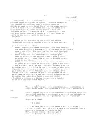 172
CONTINUAÇÃO
Circulando Para se harmonizarem, você e sua
parceira devem ser capazes de circular a energia através de
suas brbitas Microcósmicas como o primeiro passo em
direção ao equilíbrio do Canal Posterior, que corre espinha
acima e é mais yang, ao do Canal Anterior, que corre para
baixo pela linha da frente de seu corpo e é mais yin.
Lembre-se de desviar a energia para cima contraindo o seu
ânus e/ou usando a mente, e depois guiá-la para baixo pela
frente de seu corpo através de sua língua.
TROCANDO
i
1. Depois de ter respirado um com o outro por alguns
instantes, vocês devem desviar a energia de seus genitais i
;
para a coroa de sua cabeça.
2. Então, enquanto estiverem inspirando, você deve imaginar
que está desviando a energia Eria yin que está na vagina dela
para o seu pênis. (Ela deve imaginar que está desviando a
energia quente yang de seu pênis para a sua vagina.*-/)
3. Ambos devem continuar desviando esta energia para
trás em direção ao seu períneo e depois para o cóccix
e, então, de volta para cima através da espinha para a
coroa de sua cabeça.
4. Então, expire, e deixe que a energia desça da coroa, através
da linha do meio entre as sobrancelhas, para a sua face e
até a língua - pois, se sua língua está tocando a de sua
parceira, permitirá a troca da energia através de suas bocas.
A partir da sua língua, a energia deve ser trazida para baixo
pelo resto de seu Canal Anterior até o seu umbigo. (Você
também pode trocar energia de seu coração através de seu
peito para os seios dela e daí para o Canal Anterior de sua
parceira. Ela também pode fazer o mesmo por você.)
5. Continue a respirar e a trocar energia nove a dezoito
vezes ou o tempo que achar melhor.
173
Todas as três energias estão correlacionadas e cortectadas ao
corpo. Nesta seção, você aprenderá a circular e a purificar a
sua
energia sexual junto com a sua parceira. Esta técnica proporcio-
nará a você expandir o seu orgasmo a partir de uma experiência
puramente física para uma espiritual: esta é a verdadeira
essência
da parceria ideal.
YIN E YANG
A maioria das pessoas que sabem alguma coisa sobre o
taoísmo já ouviu falar sobre yin e yang e suas posições comple-
mentares e cíclicas no símbolo de Tao.
Muitas dessas pessoas sabem que yin é
a energia feminina do universo e que
 