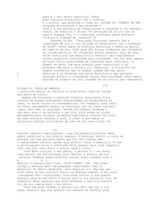 yang é o seu oposto masculino. Essas
duas energias primordiais são o elétron
e o próton, que permitem a todas as pIGURA 28. SÍMBOLO DE TAO
criações acontecerem e que permitem a
você e a sua parceira se harmonizarem e apurarem a sua energia
sexual. No texto do I Ching: "A interação de um yin com um
yang é chamada Tao, e o resultado constante desse processo
criativo é chamado de `mudança'."2
Segundo Su Nü: "Yang pode funcionar somente com a
cooperação de yin, e yin só pode se desenvolver com a presença
de yang". Temos ambas as energias masculina e feminina dentro
de cada um de nós. Yine yang são forças dinâmicas que realmente
se trocam entre si. No Ocidente, muitas pessoas, hoje em dia,
estão concluindo que masculino e feminino são simplesmente
termos genéricos construídos pela sociedade. Tao diz que, apesar
de haver muita diversidade de indivíduo para indivíduo, os
homens em geral têm mais energia yang (masculina) e as
mulheres têm mais a energia yin (feminina). A filosofia Tao
sempre reconheceu que os homens também têm uma parte
1 feminina e as mulheres sua parte masculina e que qualquer
1 oposição binária é totalmente falsa. Esta concepção está repre-
sentada no símbolo de Tao, através de um círculo que representa
174
FIGURA 29. TROCA DE ENERGIA
o masculino dentro do feminino e vice-versa. Cada um contém
uma parte do outro.
Apesar de evitarmos a oposição binária, precisamos ficar
atentos às nossas diferentes necessidades, principalmente na
cama, ou então sofrer as conseqüências. Por exemplo, yang tanto
se eleva rapidamente quanto se extingue; yin se eleva com mais
vagar, bem como se extingue. Devido aos homens tenderem a
ser mais yang e as mulheres a ser yin, eles podem se ajudar
mutuamente para alcançar um melhor equilíbrio através da troca
de suas energias durante o sexo. O ideal é que ambos os
parceiros estejam conscientes de como se faz essa troca. No
175
próximo capítulo explicaremos o que sua parceira precisa saber
sobre canalizar a sua própria energia. É possível sentir a troca de
energia com uma parceira mesmo que ela não conheça bem
a sexualidade taoísta, porém será difícil fazer o exercício 13 sem
a participação ativa e inteirada dela. Quanto mais você comparti-
lhar com ela, mais fácil e eficaz será a troca.
Você deve contrair o seu pênis, o períneo e o seu ânus,
caso esteja com dificuldades para desviar a energia de sua
arceira. Bombear esses músculos muitas vezes ajudará você a
p p ,
desviar a energia para cima. (Você também ode com ritmo
sorver a energia dela com pequenas respirações como no
exercício do Desvio Moderado; veja Capítulo 3·) Uma vez que
você tenha um bom controle sobre sua energia sexual, e não está
reocupado com a ejaculação, você pode retirar a sua quente
pnergia yang de seu pênis e enviar para a sua parceira. Ela, em
resposta, deve imaginar que está mandando a sua fria energia
yin da sua vagina para o seu pênis.
Você não pode receber a energia yin dela sem dar a sua
yang. Permitir que ela absorva seu excesso de energia yang
 