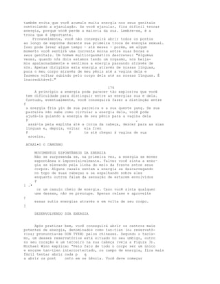 também evita que você acumule muita energia nos seus genitais
controlando a ejaculação. Se você ejacular, fica difícil trocar
energia, porque você perde a maioria da sua. Lembre-se, é a
troca que é importante.
Provavelmente, você não conseguirá abrir todos os pontos
ao longo da espinha durante sua primeira troca de energia sexual.
Isso pode levar algum tempo - até meses - porém, em algum
momento você sentirá uma corrente morna entre suas bocas e
seus genitais. Um homem multiorgasmático descreveu: "Algumas
vezes, quando nós dois estamos tendo um orgasmo, nos beija-
mos apaixonadamente e sentimos a energia passando através de
nós. Apenas dirigimos esta energia através de nossas línguas,
para o meu corpo através de meu pênis até a vagina dela e
fazemos voltar subindo pelo corpo dela até as nossas línguas. É
inacreditável."
176
A princípio a energia pode parecer tão explosiva que você
tem dificuldade para distinguir entre as energias sua e dela.
Contudo, eventualmente, você conseguirá fazer a distinção entre
f
a energia fria yin de sua parceira e a sua quente yang. Se sua
parceira não sabe como circular a energia dela, você pode
ajudá-la guiando a energia de seu pênis para a vagina dela
P ,
assá-la pela espinha até a coroa da cabeça, descer para as suas
línguas e, depois, voltar ela fren
P P te até chegar à vagina de sua
arceira.
ACHAL•O O CAMINHO
MOVIMENTOS ESPONTÂNEOS DA ENERGIA
Não se surpreenda se, na primeira vez, a energia se mover
espontânea e imprevisivelmente. Talvez você sinta a ener-
gia se elevando pela linha do meio da frente entre seus
corpos. Alguns casais sentem a energia se descarregando
no topo de suas cabeças e se espalhando sobre eles
enquanto outros falam da sensação de estarem envolvidos
P
i .•
or um casulo cheio de energia. Caso você sinta qualquer
uma dessas, não se preocupe. Apenas relaxe e aproveite
;
essas sutis energias através e em volta de seu corpo.
j
DESENVOLVENDO SUA ENERGIA
Após praticar bem, você conseguirá abrir os centros mais
potentes de energia, denominados como tan-tien (ou reservató-
rios; pronuncia-se DON TYEN) pelos chineses. Segundo o taoís-
mo, um desses reservatórios está situado no seu umbigo, outro
no seu coração e um terceiro na sua cabeça (veja a Figura 3).
Michael Winn explica: "Pelo fato de todo o corpo ser um único
e enorme tan-tien intercortectado, ou campo de energia, fica mais
fácil tentar abrir cada p q
a abrir os pont onto em se üência. Você deve começar
 