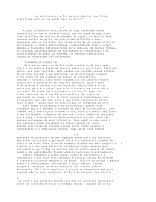 os mais baixos, a fim de providenciar uma forte
plataforma para os que estão mais ao alto."
177
Alguns ocidentais praticantes de ioga confundem esses
reservatórios com os chakras hindu, que se tornaram populares
como sinônimos de centros de energia do corpo. Os sete ou doze
chakras estão, em geral, em pontos bem definidos e mais
separados que os tan-tien, que fazem parte de um grande circuito
de energia, a Órbita Microcósmica, compreendendo todo o corpo.
Embora a filosofia tântrica hindu seja similar, de muitas formas,
ao taoísmo, principalmente em sua ênfase na conservação e na
transformação da força do esperma, os métodos específicos
usados no trantrismo são diferentes.
TORNANDO-SE APENAS UM
Esta mútua abertura da Órbita Microcósmica de dois aman-
tes é a verdadeira fusão da energia sexual e espiritual. Eventual-
mente, ela pode resultar, após apurar sua energia sexual através
de um sexo elevado e da meditação, em um prolongado orgasmo
e até mesmo em uma mudança do estado de consciência.
Segundo o taoísmo, esta fusão orgasmática dos amantes ocorre
quando yin e yang estão em completa harmonia. Quanto mais
você aprende a relaxar e a entregar-se completamente à sua
parceira, mais é provável que você sinta esta extraordinária
cortexão. Um homem multiorgasmático contou: "O sexo com
minha namorada não é uma batalha mecânica de corpos se
apalpando às cegas, a fim de obter prazeres momentâneos como
no passado, mas sim uma troca e uma união verdadeiras entre
dois corpos - quase como se dois corpos se fundissem em um."
Esta forma de harmonia é muito poderosa. Quando você
consegue abrir e receber a energia de amor de sua parceira, como
também tê-la aberta para receber a sua, você irá sentir uma fusão
e uma intimidade diferente de qualquer coisa. Ambas as energias,
yin e yang, fazem parte da mesma energia universal; elas são
apenas carregadas de modo diferente. Isso explica como você e
sua parceira podem realmente se tornar apenas um corpo.
Quando esse fluxo de energia sexual entre vocês alcança a
intensidade e o equilíbrio certos, cada um de seus corpos
178
parecerá se dissolver em uma vibração extasiante das energias
que estão circulando e pulsando. Este é o verdadeiro orgasmo do
corpo e da alma. Essa troca de energia ajudará seu amor próprio a ;
crescer e o seu amor mútuo irá enriquecer todos aqueles que
estiverem à sua volta, ao aceitar que os outros canais de comuni-
cação e de participação fiquem abertos para seu relacionamento.
Sempre chamamos a união sexual sadia de fazeramor, e é
exatamente o que você está fazendo. A energia sexual se estende
e intensifica nossas emoções e atitudes. Isto se dá porque o prazer
sexual é popularmente considerado a maior bênção, também
porque a sensação de estar amando é tão intensa quanto
abrangente. Pelo lado negativo, é porque as desavenças entre os
amantes são as mais veementes. Então é de extrema importância
q ,
ue você e sua parceira tentem resolver os conflitos emocionais
antes de buscarem circular a energia sexual. Coloque de outra
 